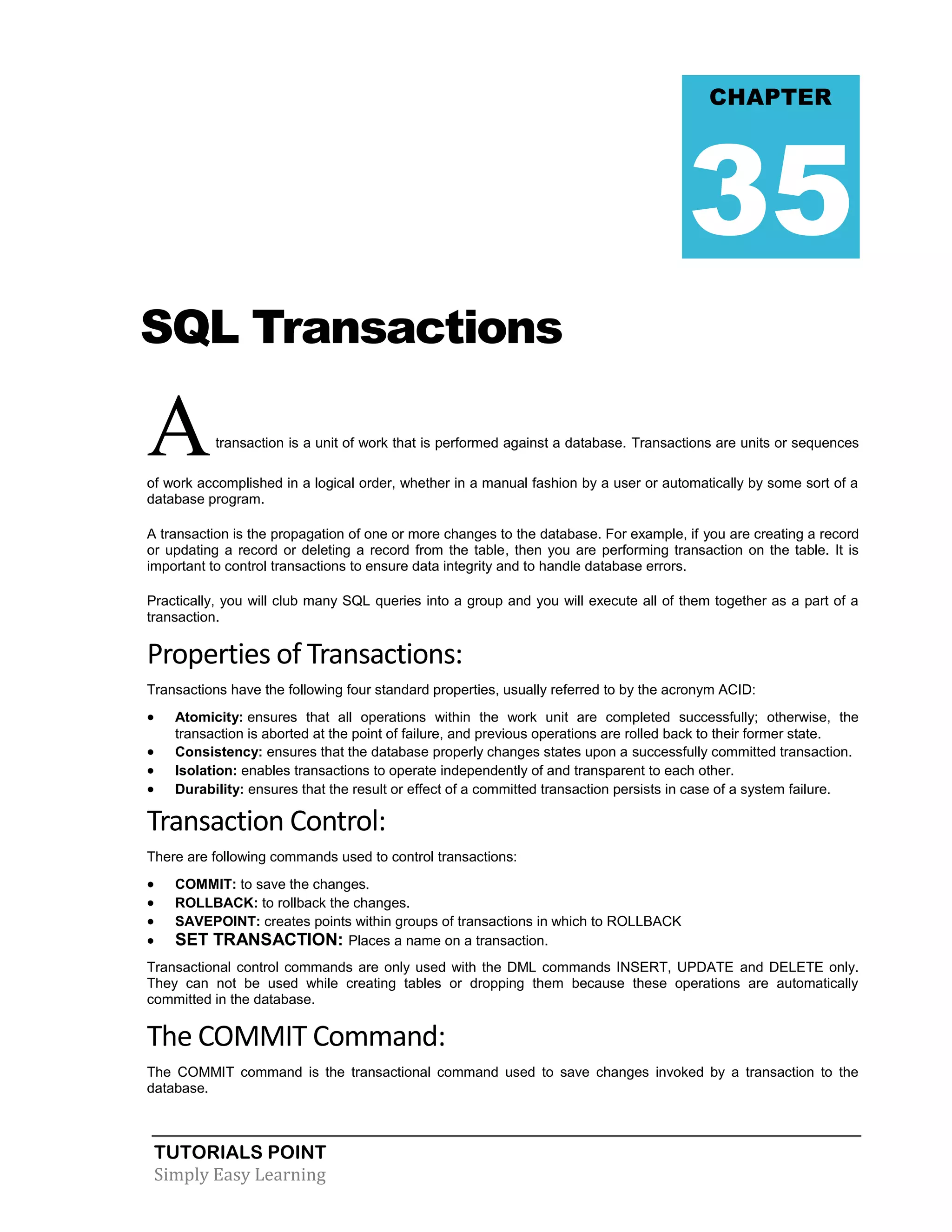 TUTORIALS POINT 
Simply Easy Learning 
SQL Transactions A transaction is a unit of work that is performed against a database. Transactions are units or sequences of work accomplished in a logical order, whether in a manual fashion by a user or automatically by some sort of a database program. A transaction is the propagation of one or more changes to the database. For example, if you are creating a record or updating a record or deleting a record from the table, then you are performing transaction on the table. It is important to control transactions to ensure data integrity and to handle database errors. Practically, you will club many SQL queries into a group and you will execute all of them together as a part of a transaction. Properties of Transactions: Transactions have the following four standard properties, usually referred to by the acronym ACID:  Atomicity: ensures that all operations within the work unit are completed successfully; otherwise, the transaction is aborted at the point of failure, and previous operations are rolled back to their former state.  Consistency: ensures that the database properly changes states upon a successfully committed transaction.  Isolation: enables transactions to operate independently of and transparent to each other.  Durability: ensures that the result or effect of a committed transaction persists in case of a system failure. Transaction Control: There are following commands used to control transactions:  COMMIT: to save the changes.  ROLLBACK: to rollback the changes.  SAVEPOINT: creates points within groups of transactions in which to ROLLBACK  SET TRANSACTION: Places a name on a transaction. Transactional control commands are only used with the DML commands INSERT, UPDATE and DELETE only. They can not be used while creating tables or dropping them because these operations are automatically committed in the database. The COMMIT Command: The COMMIT command is the transactional command used to save changes invoked by a transaction to the database. CHAPTER 35  