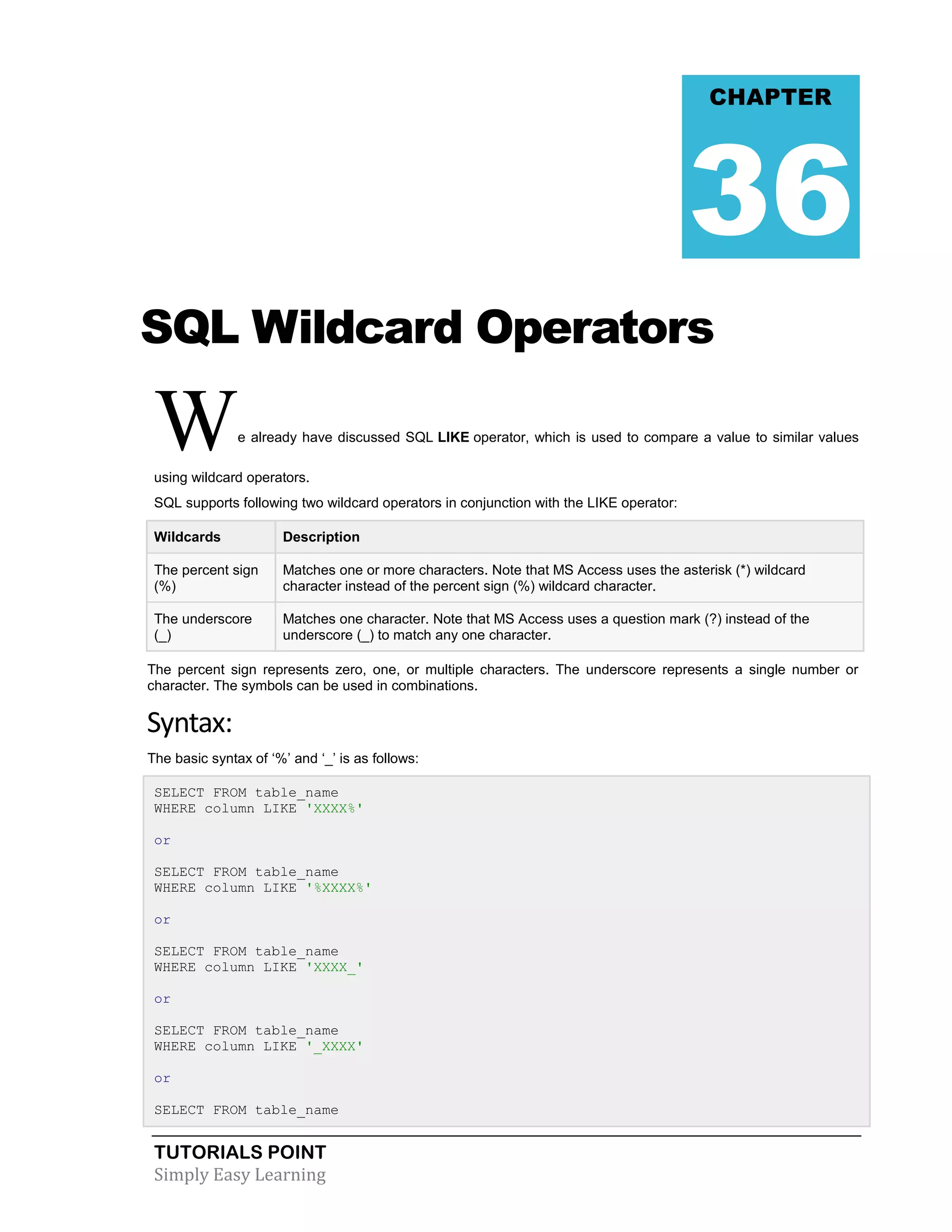 TUTORIALS POINT 
Simply Easy Learning 
SQL Wildcard Operators We already have discussed SQL LIKE operator, which is used to compare a value to similar values using wildcard operators. SQL supports following two wildcard operators in conjunction with the LIKE operator: Wildcards Description The percent sign (%) Matches one or more characters. Note that MS Access uses the asterisk (*) wildcard character instead of the percent sign (%) wildcard character. The underscore (_) Matches one character. Note that MS Access uses a question mark (?) instead of the underscore (_) to match any one character. The percent sign represents zero, one, or multiple characters. The underscore represents a single number or character. The symbols can be used in combinations. Syntax: The basic syntax of ‘%’ and ‘_’ is as follows: SELECT FROM table_name WHERE column LIKE 'XXXX%' or SELECT FROM table_name WHERE column LIKE '%XXXX%' or SELECT FROM table_name WHERE column LIKE 'XXXX_' or SELECT FROM table_name WHERE column LIKE '_XXXX' or SELECT FROM table_name CHAPTER 36  