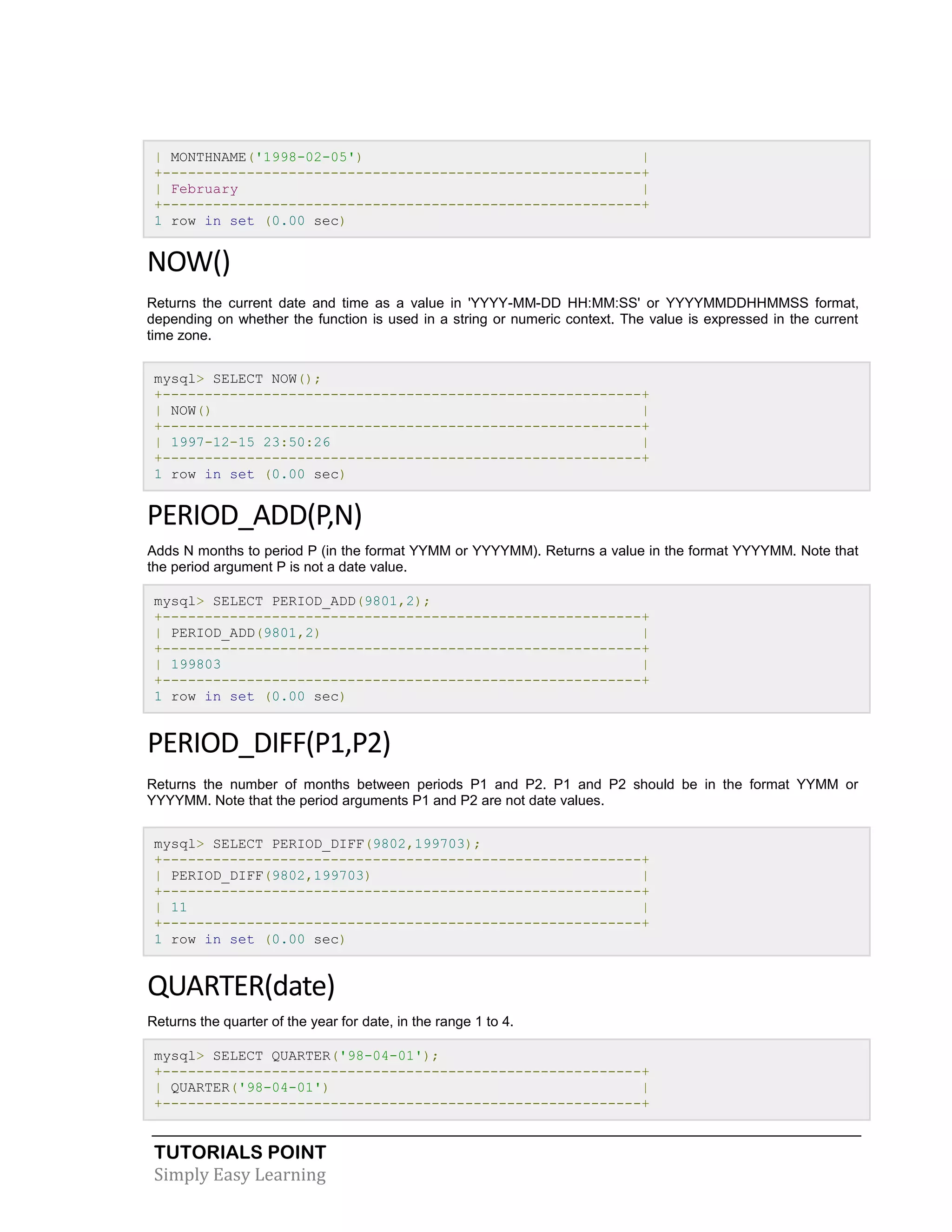 TUTORIALS POINT 
Simply Easy Learning 
| MONTHNAME('1998-02-05') | +---------------------------------------------------------+ | February | +---------------------------------------------------------+ 1 row in set (0.00 sec) NOW() Returns the current date and time as a value in 'YYYY-MM-DD HH:MM:SS' or YYYYMMDDHHMMSS format, depending on whether the function is used in a string or numeric context. The value is expressed in the current time zone. mysql> SELECT NOW(); +---------------------------------------------------------+ | NOW() | +---------------------------------------------------------+ | 1997-12-15 23:50:26 | +---------------------------------------------------------+ 1 row in set (0.00 sec) PERIOD_ADD(P,N) Adds N months to period P (in the format YYMM or YYYYMM). Returns a value in the format YYYYMM. Note that the period argument P is not a date value. mysql> SELECT PERIOD_ADD(9801,2); +---------------------------------------------------------+ | PERIOD_ADD(9801,2) | +---------------------------------------------------------+ | 199803 | +---------------------------------------------------------+ 1 row in set (0.00 sec) PERIOD_DIFF(P1,P2) Returns the number of months between periods P1 and P2. P1 and P2 should be in the format YYMM or YYYYMM. Note that the period arguments P1 and P2 are not date values. mysql> SELECT PERIOD_DIFF(9802,199703); +---------------------------------------------------------+ | PERIOD_DIFF(9802,199703) | +---------------------------------------------------------+ | 11 | +---------------------------------------------------------+ 1 row in set (0.00 sec) QUARTER(date) Returns the quarter of the year for date, in the range 1 to 4. mysql> SELECT QUARTER('98-04-01'); +---------------------------------------------------------+ | QUARTER('98-04-01') | +---------------------------------------------------------+  