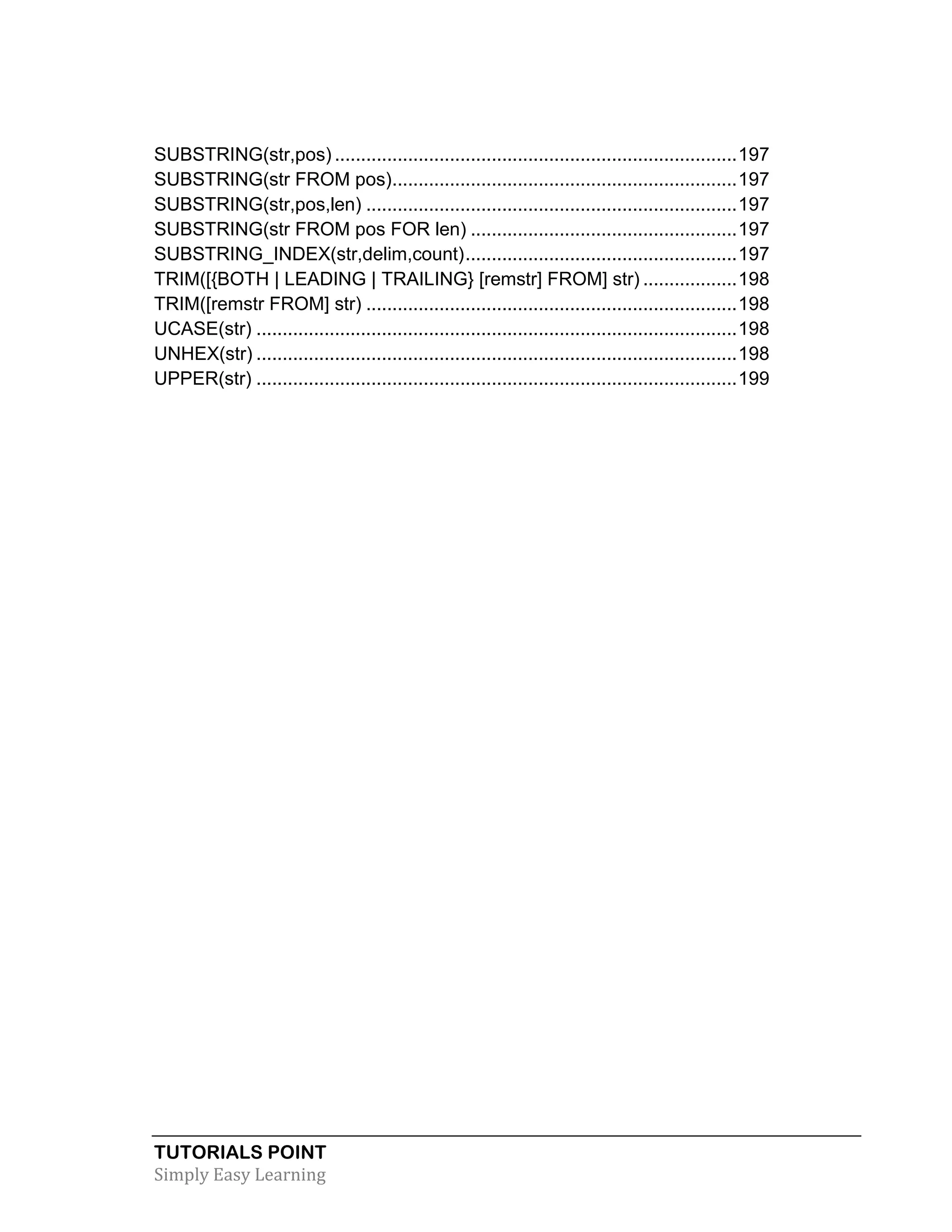 TUTORIALS POINT 
Simply Easy Learning 
SUBSTRING(str,pos) ............................................................................. 197 
SUBSTRING(str FROM pos) .................................................................. 197 
SUBSTRING(str,pos,len) ....................................................................... 197 
SUBSTRING(str FROM pos FOR len) ................................................... 197 
SUBSTRING_INDEX(str,delim,count) .................................................... 197 
TRIM([{BOTH | LEADING | TRAILING} [remstr] FROM] str) .................. 198 
TRIM([remstr FROM] str) ....................................................................... 198 
UCASE(str) ............................................................................................ 198 
UNHEX(str) ............................................................................................ 198 
UPPER(str) ............................................................................................ 199  