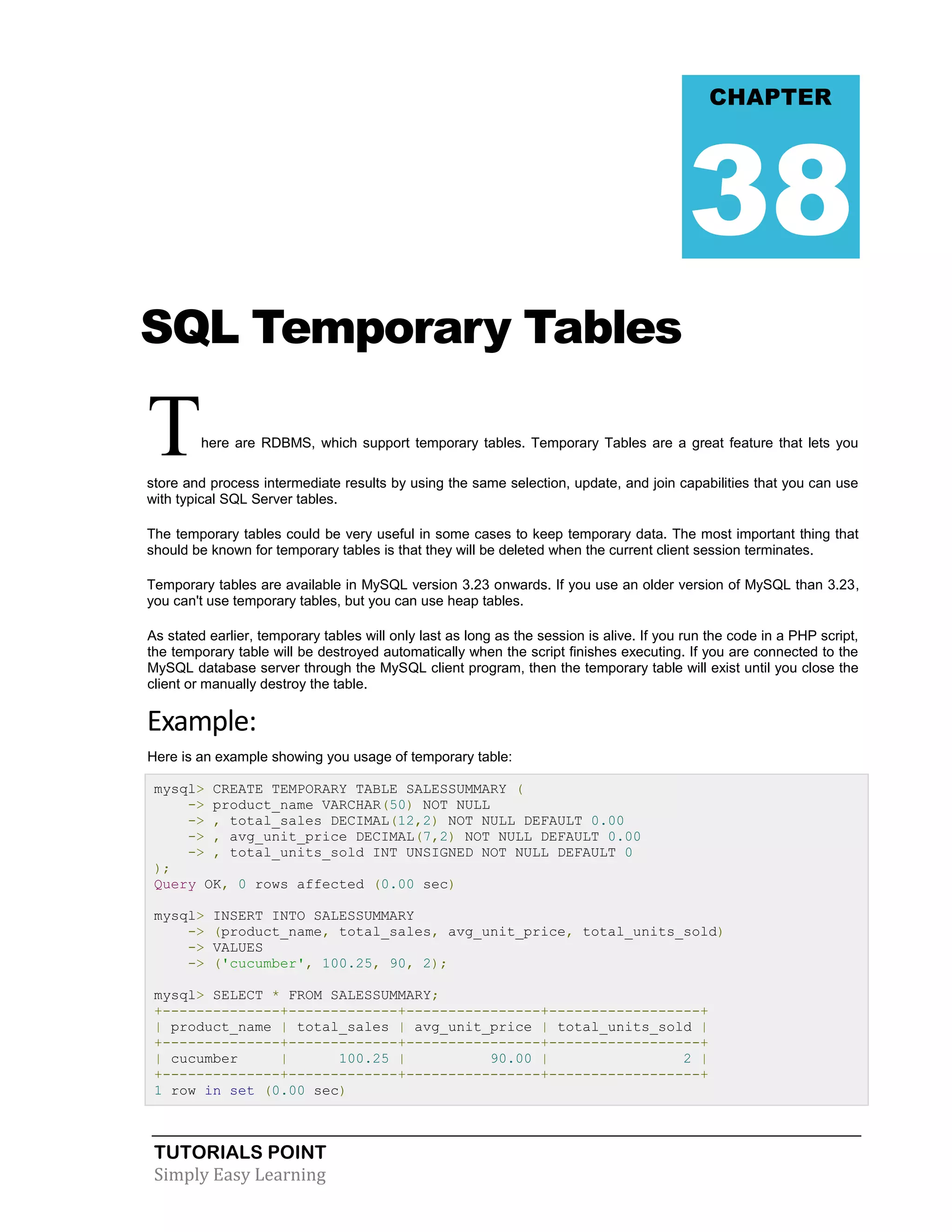 TUTORIALS POINT 
Simply Easy Learning 
SQL Temporary Tables There are RDBMS, which support temporary tables. Temporary Tables are a great feature that lets you store and process intermediate results by using the same selection, update, and join capabilities that you can use with typical SQL Server tables. The temporary tables could be very useful in some cases to keep temporary data. The most important thing that should be known for temporary tables is that they will be deleted when the current client session terminates. Temporary tables are available in MySQL version 3.23 onwards. If you use an older version of MySQL than 3.23, you can't use temporary tables, but you can use heap tables. As stated earlier, temporary tables will only last as long as the session is alive. If you run the code in a PHP script, the temporary table will be destroyed automatically when the script finishes executing. If you are connected to the MySQL database server through the MySQL client program, then the temporary table will exist until you close the client or manually destroy the table. Example: Here is an example showing you usage of temporary table: mysql> CREATE TEMPORARY TABLE SALESSUMMARY ( -> product_name VARCHAR(50) NOT NULL -> , total_sales DECIMAL(12,2) NOT NULL DEFAULT 0.00 -> , avg_unit_price DECIMAL(7,2) NOT NULL DEFAULT 0.00 -> , total_units_sold INT UNSIGNED NOT NULL DEFAULT 0 ); Query OK, 0 rows affected (0.00 sec) mysql> INSERT INTO SALESSUMMARY -> (product_name, total_sales, avg_unit_price, total_units_sold) -> VALUES -> ('cucumber', 100.25, 90, 2); mysql> SELECT * FROM SALESSUMMARY; +--------------+-------------+----------------+------------------+ | product_name | total_sales | avg_unit_price | total_units_sold | +--------------+-------------+----------------+------------------+ | cucumber | 100.25 | 90.00 | 2 | +--------------+-------------+----------------+------------------+ 1 row in set (0.00 sec) CHAPTER 38  
