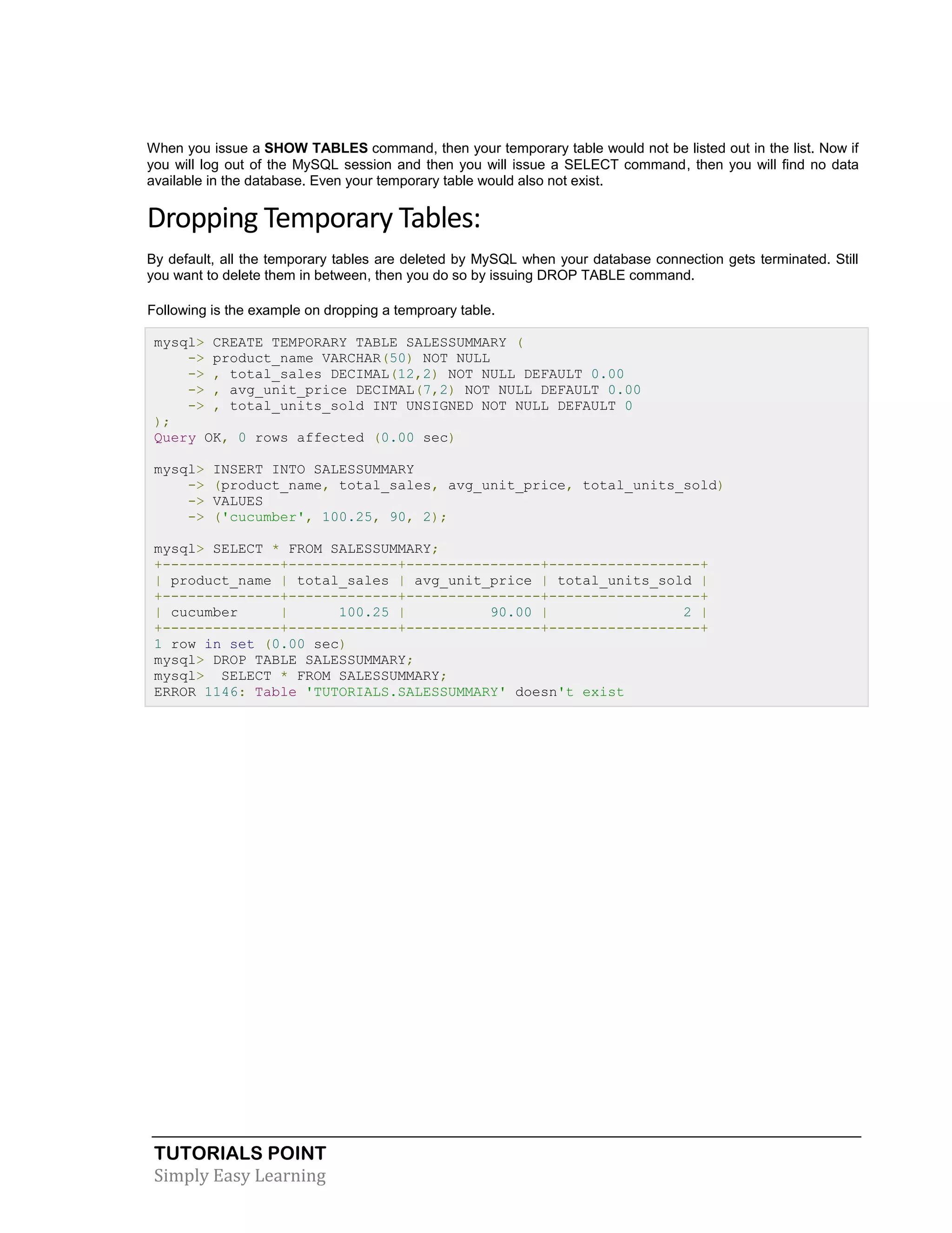 TUTORIALS POINT 
Simply Easy Learning 
When you issue a SHOW TABLES command, then your temporary table would not be listed out in the list. Now if you will log out of the MySQL session and then you will issue a SELECT command, then you will find no data available in the database. Even your temporary table would also not exist. Dropping Temporary Tables: By default, all the temporary tables are deleted by MySQL when your database connection gets terminated. Still you want to delete them in between, then you do so by issuing DROP TABLE command. Following is the example on dropping a temproary table. mysql> CREATE TEMPORARY TABLE SALESSUMMARY ( -> product_name VARCHAR(50) NOT NULL -> , total_sales DECIMAL(12,2) NOT NULL DEFAULT 0.00 -> , avg_unit_price DECIMAL(7,2) NOT NULL DEFAULT 0.00 -> , total_units_sold INT UNSIGNED NOT NULL DEFAULT 0 ); Query OK, 0 rows affected (0.00 sec) mysql> INSERT INTO SALESSUMMARY -> (product_name, total_sales, avg_unit_price, total_units_sold) -> VALUES -> ('cucumber', 100.25, 90, 2); mysql> SELECT * FROM SALESSUMMARY; +--------------+-------------+----------------+------------------+ | product_name | total_sales | avg_unit_price | total_units_sold | +--------------+-------------+----------------+------------------+ | cucumber | 100.25 | 90.00 | 2 | +--------------+-------------+----------------+------------------+ 1 row in set (0.00 sec) mysql> DROP TABLE SALESSUMMARY; mysql> SELECT * FROM SALESSUMMARY; ERROR 1146: Table 'TUTORIALS.SALESSUMMARY' doesn't exist 
 