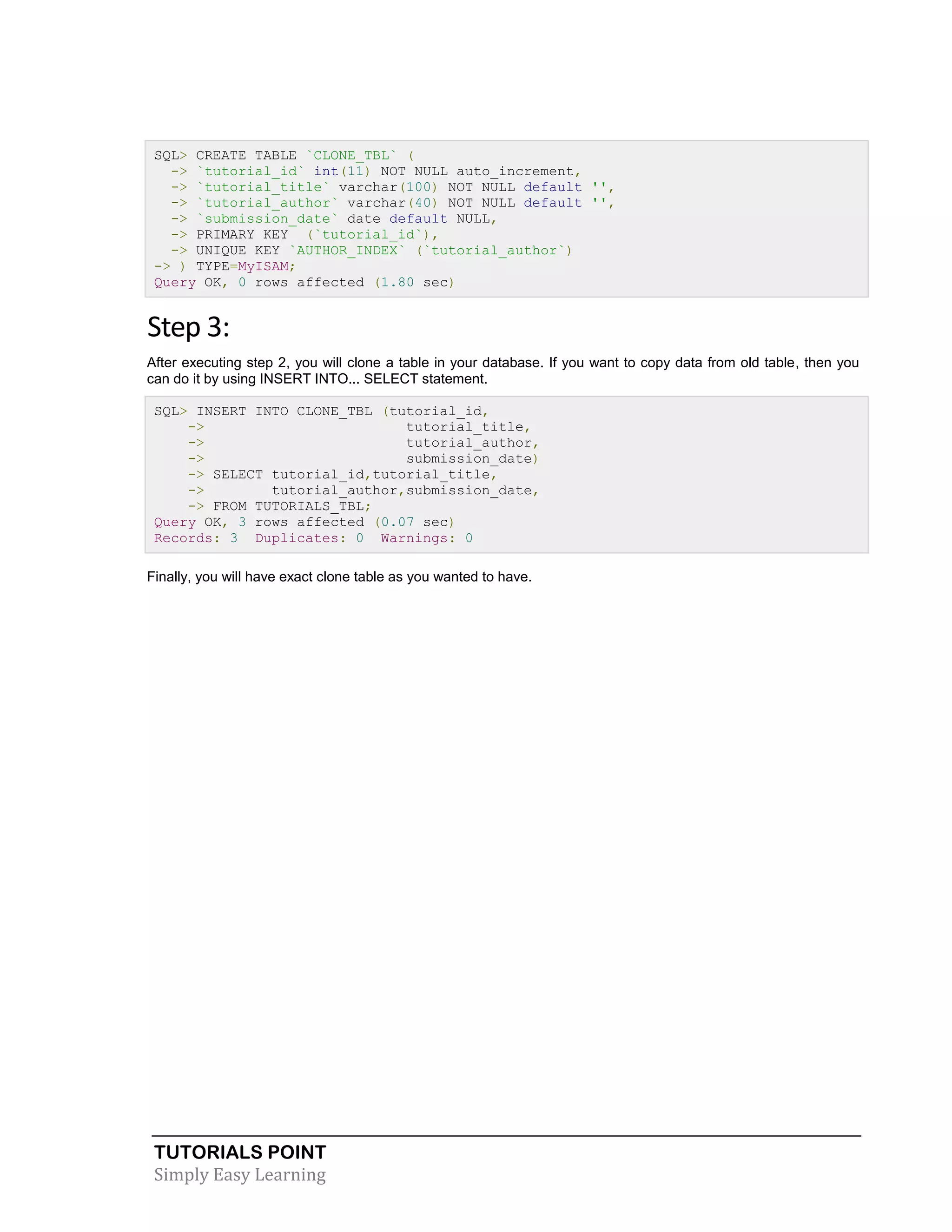 TUTORIALS POINT 
Simply Easy Learning 
SQL> CREATE TABLE `CLONE_TBL` ( -> `tutorial_id` int(11) NOT NULL auto_increment, -> `tutorial_title` varchar(100) NOT NULL default '', -> `tutorial_author` varchar(40) NOT NULL default '', -> `submission_date` date default NULL, -> PRIMARY KEY (`tutorial_id`), -> UNIQUE KEY `AUTHOR_INDEX` (`tutorial_author`) -> ) TYPE=MyISAM; Query OK, 0 rows affected (1.80 sec) Step 3: After executing step 2, you will clone a table in your database. If you want to copy data from old table, then you can do it by using INSERT INTO... SELECT statement. SQL> INSERT INTO CLONE_TBL (tutorial_id, -> tutorial_title, -> tutorial_author, -> submission_date) -> SELECT tutorial_id,tutorial_title, -> tutorial_author,submission_date, -> FROM TUTORIALS_TBL; Query OK, 3 rows affected (0.07 sec) Records: 3 Duplicates: 0 Warnings: 0 Finally, you will have exact clone table as you wanted to have. 
 