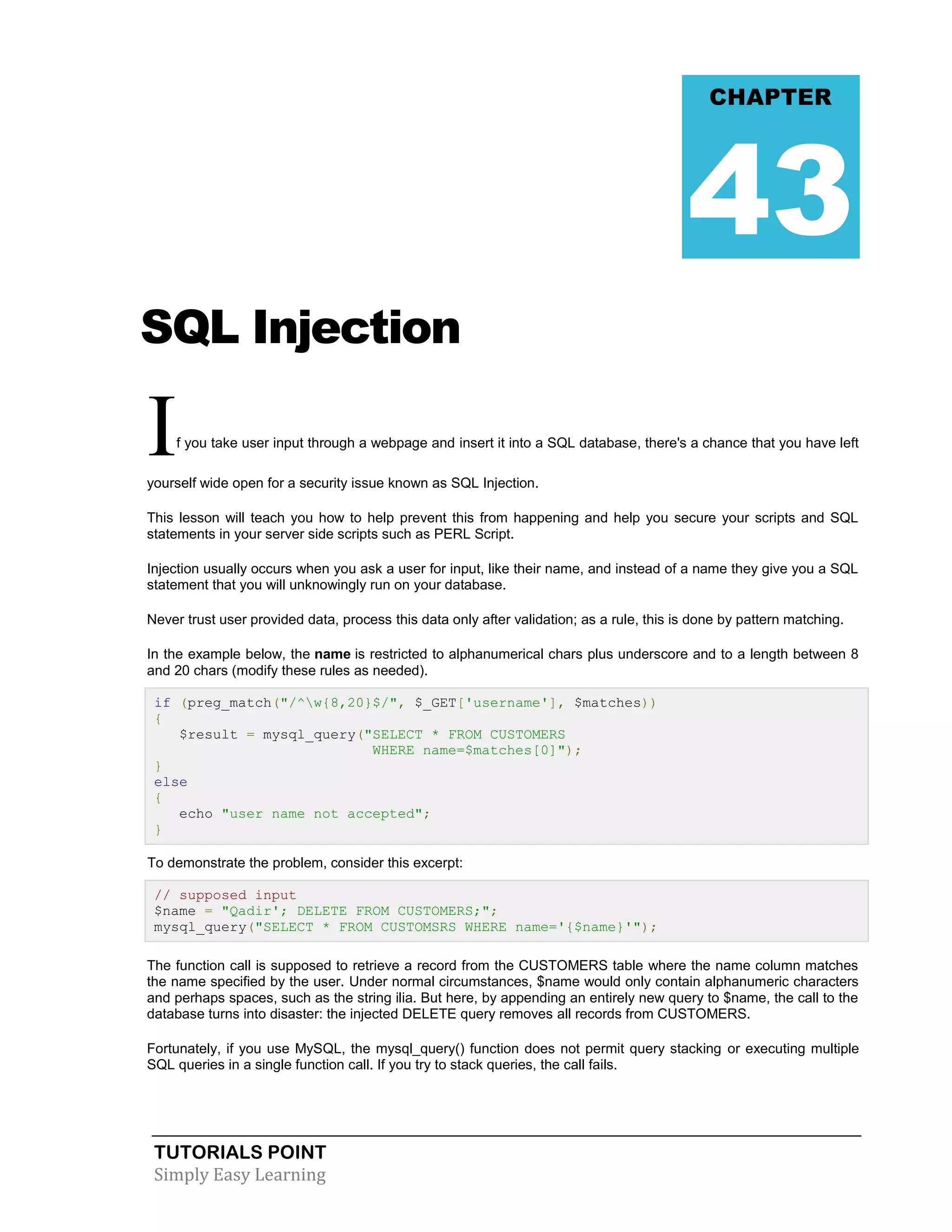 TUTORIALS POINT 
Simply Easy Learning 
SQL Injection If you take user input through a webpage and insert it into a SQL database, there's a chance that you have left yourself wide open for a security issue known as SQL Injection. This lesson will teach you how to help prevent this from happening and help you secure your scripts and SQL statements in your server side scripts such as PERL Script. Injection usually occurs when you ask a user for input, like their name, and instead of a name they give you a SQL statement that you will unknowingly run on your database. Never trust user provided data, process this data only after validation; as a rule, this is done by pattern matching. In the example below, the name is restricted to alphanumerical chars plus underscore and to a length between 8 and 20 chars (modify these rules as needed). if (preg_match("/^w{8,20}$/", $_GET['username'], $matches)) { $result = mysql_query("SELECT * FROM CUSTOMERS WHERE name=$matches[0]"); } else { echo "user name not accepted"; } To demonstrate the problem, consider this excerpt: // supposed input $name = "Qadir'; DELETE FROM CUSTOMERS;"; mysql_query("SELECT * FROM CUSTOMSRS WHERE name='{$name}'"); The function call is supposed to retrieve a record from the CUSTOMERS table where the name column matches the name specified by the user. Under normal circumstances, $name would only contain alphanumeric characters and perhaps spaces, such as the string ilia. But here, by appending an entirely new query to $name, the call to the database turns into disaster: the injected DELETE query removes all records from CUSTOMERS. Fortunately, if you use MySQL, the mysql_query() function does not permit query stacking or executing multiple SQL queries in a single function call. If you try to stack queries, the call fails. CHAPTER 43  
