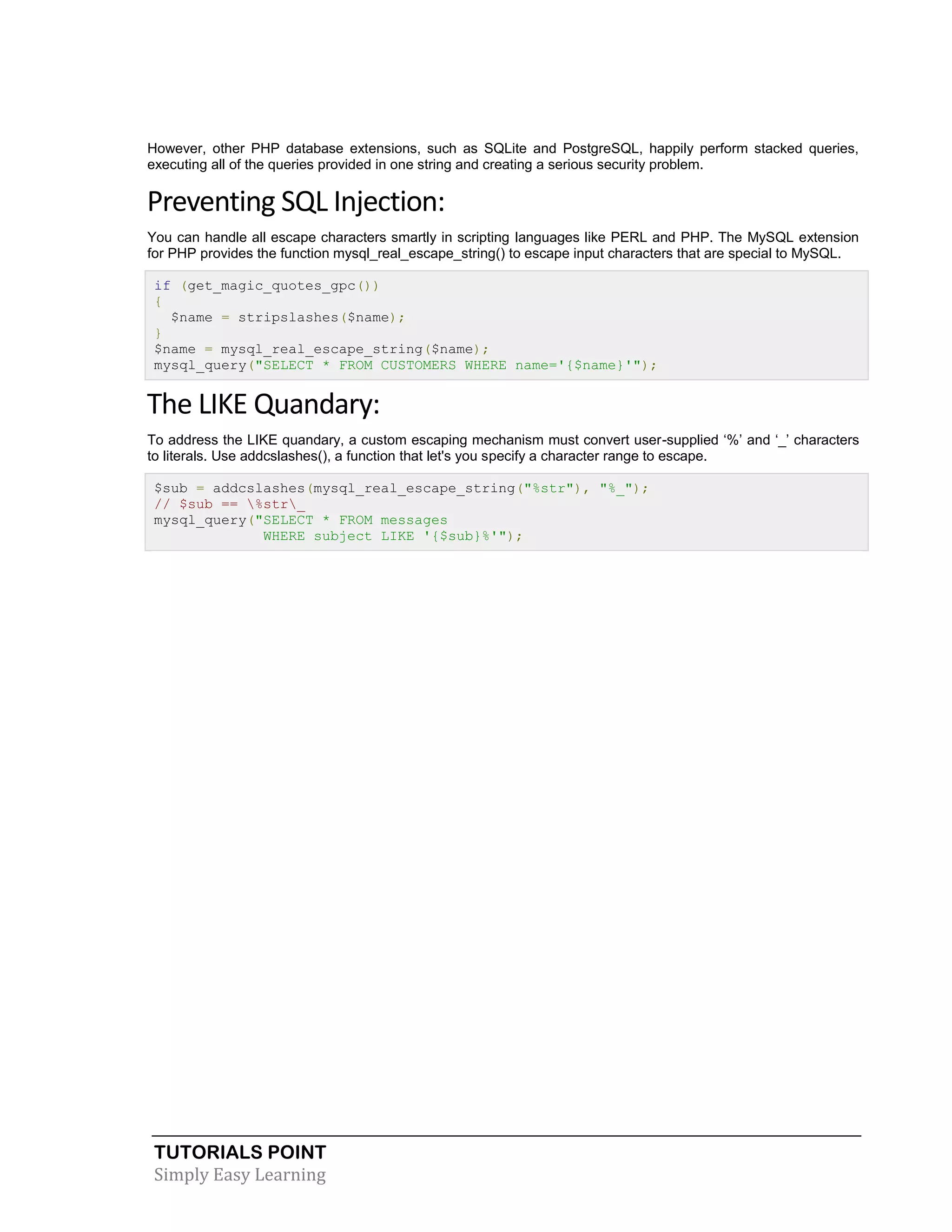 TUTORIALS POINT 
Simply Easy Learning 
However, other PHP database extensions, such as SQLite and PostgreSQL, happily perform stacked queries, executing all of the queries provided in one string and creating a serious security problem. Preventing SQL Injection: You can handle all escape characters smartly in scripting languages like PERL and PHP. The MySQL extension for PHP provides the function mysql_real_escape_string() to escape input characters that are special to MySQL. if (get_magic_quotes_gpc()) { $name = stripslashes($name); } $name = mysql_real_escape_string($name); mysql_query("SELECT * FROM CUSTOMERS WHERE name='{$name}'"); The LIKE Quandary: To address the LIKE quandary, a custom escaping mechanism must convert user-supplied ‘%’ and ‘_’ characters to literals. Use addcslashes(), a function that let's you specify a character range to escape. $sub = addcslashes(mysql_real_escape_string("%str"), "%_"); // $sub == %str_ mysql_query("SELECT * FROM messages WHERE subject LIKE '{$sub}%'"); 
 