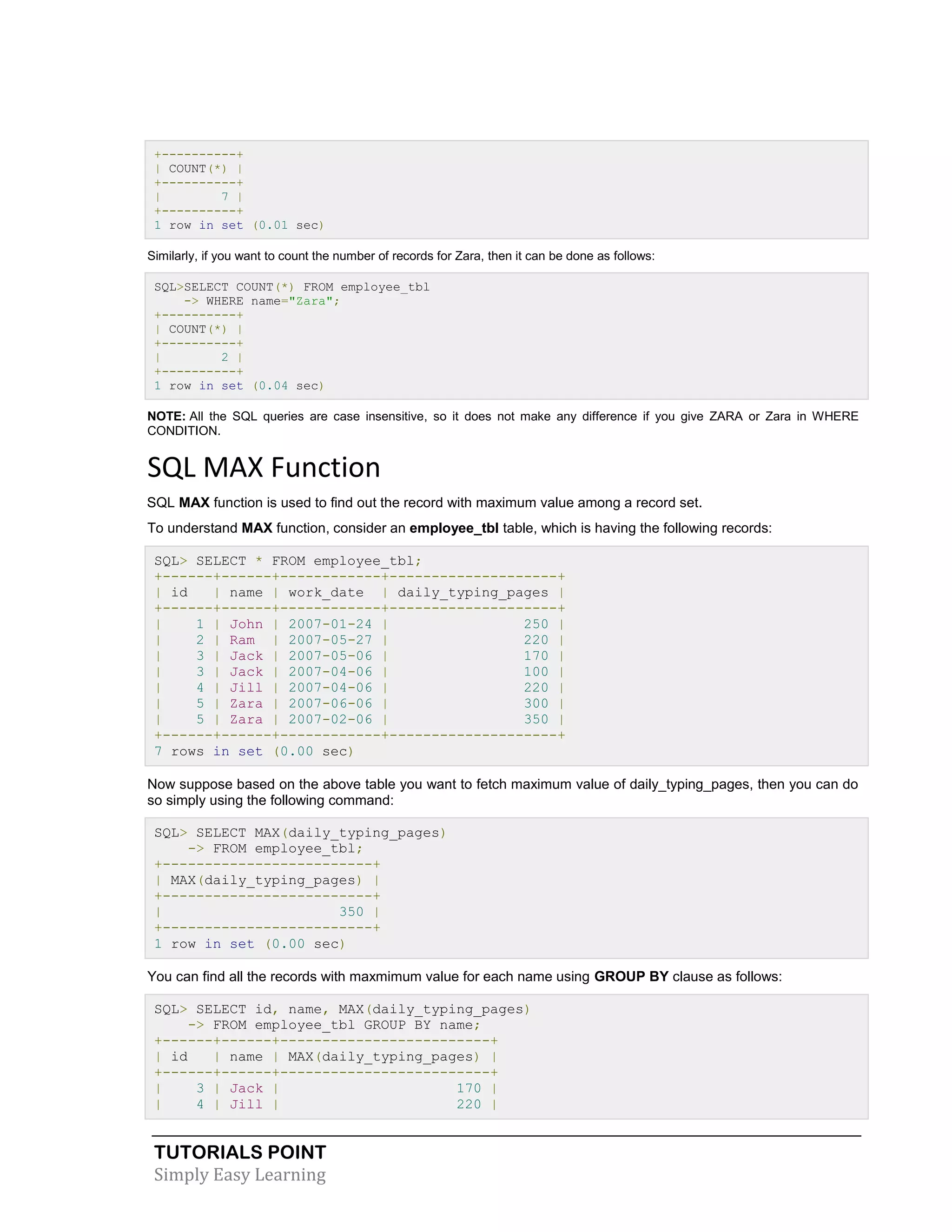 TUTORIALS POINT 
Simply Easy Learning 
+----------+ | COUNT(*) | +----------+ | 7 | +----------+ 1 row in set (0.01 sec) Similarly, if you want to count the number of records for Zara, then it can be done as follows: SQL>SELECT COUNT(*) FROM employee_tbl -> WHERE name="Zara"; +----------+ | COUNT(*) | +----------+ | 2 | +----------+ 1 row in set (0.04 sec) NOTE: All the SQL queries are case insensitive, so it does not make any difference if you give ZARA or Zara in WHERE CONDITION. SQL MAX Function SQL MAX function is used to find out the record with maximum value among a record set. To understand MAX function, consider an employee_tbl table, which is having the following records: SQL> SELECT * FROM employee_tbl; +------+------+------------+--------------------+ | id | name | work_date | daily_typing_pages | +------+------+------------+--------------------+ | 1 | John | 2007-01-24 | 250 | | 2 | Ram | 2007-05-27 | 220 | | 3 | Jack | 2007-05-06 | 170 | | 3 | Jack | 2007-04-06 | 100 | | 4 | Jill | 2007-04-06 | 220 | | 5 | Zara | 2007-06-06 | 300 | | 5 | Zara | 2007-02-06 | 350 | +------+------+------------+--------------------+ 7 rows in set (0.00 sec) Now suppose based on the above table you want to fetch maximum value of daily_typing_pages, then you can do so simply using the following command: SQL> SELECT MAX(daily_typing_pages) -> FROM employee_tbl; +-------------------------+ | MAX(daily_typing_pages) | +-------------------------+ | 350 | +-------------------------+ 1 row in set (0.00 sec) You can find all the records with maxmimum value for each name using GROUP BY clause as follows: SQL> SELECT id, name, MAX(daily_typing_pages) -> FROM employee_tbl GROUP BY name; +------+------+-------------------------+ | id | name | MAX(daily_typing_pages) | +------+------+-------------------------+ | 3 | Jack | 170 | | 4 | Jill | 220 |  