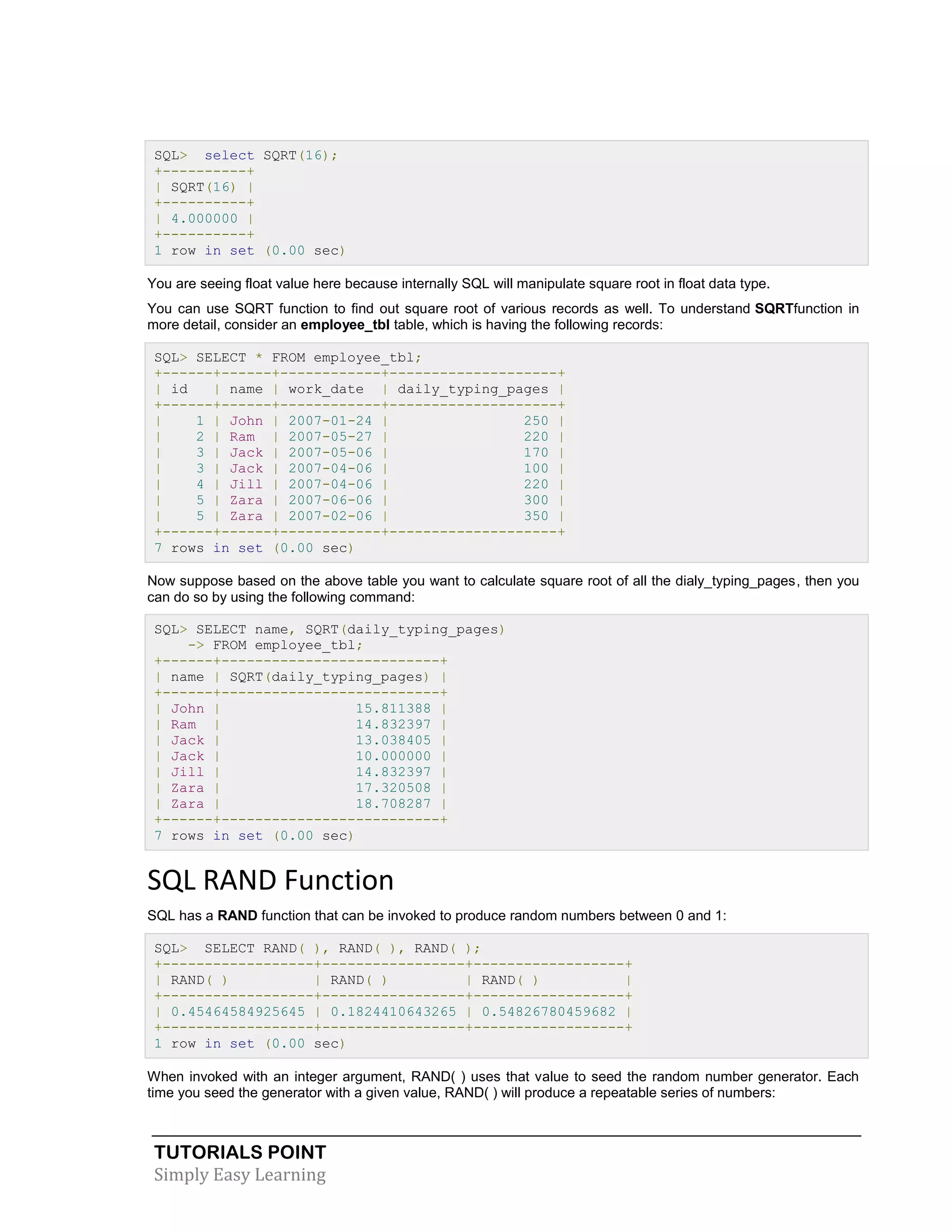 TUTORIALS POINT 
Simply Easy Learning 
SQL> select SQRT(16); +----------+ | SQRT(16) | +----------+ | 4.000000 | +----------+ 1 row in set (0.00 sec) You are seeing float value here because internally SQL will manipulate square root in float data type. You can use SQRT function to find out square root of various records as well. To understand SQRTfunction in more detail, consider an employee_tbl table, which is having the following records: SQL> SELECT * FROM employee_tbl; +------+------+------------+--------------------+ | id | name | work_date | daily_typing_pages | +------+------+------------+--------------------+ | 1 | John | 2007-01-24 | 250 | | 2 | Ram | 2007-05-27 | 220 | | 3 | Jack | 2007-05-06 | 170 | | 3 | Jack | 2007-04-06 | 100 | | 4 | Jill | 2007-04-06 | 220 | | 5 | Zara | 2007-06-06 | 300 | | 5 | Zara | 2007-02-06 | 350 | +------+------+------------+--------------------+ 7 rows in set (0.00 sec) Now suppose based on the above table you want to calculate square root of all the dialy_typing_pages, then you can do so by using the following command: SQL> SELECT name, SQRT(daily_typing_pages) -> FROM employee_tbl; +------+--------------------------+ | name | SQRT(daily_typing_pages) | +------+--------------------------+ | John | 15.811388 | | Ram | 14.832397 | | Jack | 13.038405 | | Jack | 10.000000 | | Jill | 14.832397 | | Zara | 17.320508 | | Zara | 18.708287 | +------+--------------------------+ 7 rows in set (0.00 sec) SQL RAND Function SQL has a RAND function that can be invoked to produce random numbers between 0 and 1: SQL> SELECT RAND( ), RAND( ), RAND( ); +------------------+-----------------+------------------+ | RAND( ) | RAND( ) | RAND( ) | +------------------+-----------------+------------------+ | 0.45464584925645 | 0.1824410643265 | 0.54826780459682 | +------------------+-----------------+------------------+ 1 row in set (0.00 sec) When invoked with an integer argument, RAND( ) uses that value to seed the random number generator. Each time you seed the generator with a given value, RAND( ) will produce a repeatable series of numbers:  