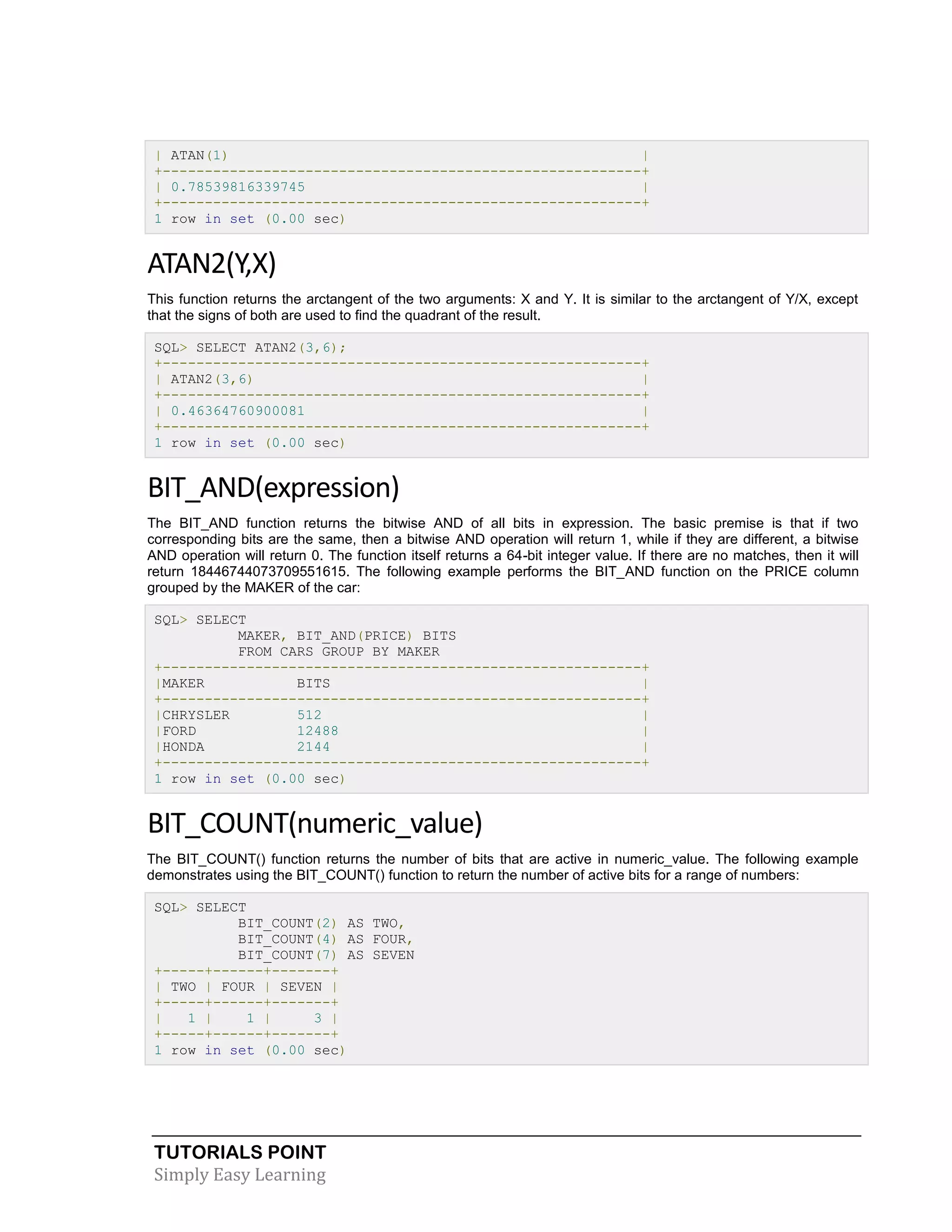 TUTORIALS POINT 
Simply Easy Learning 
| ATAN(1) | +---------------------------------------------------------+ | 0.78539816339745 | +---------------------------------------------------------+ 1 row in set (0.00 sec) ATAN2(Y,X) This function returns the arctangent of the two arguments: X and Y. It is similar to the arctangent of Y/X, except that the signs of both are used to find the quadrant of the result. SQL> SELECT ATAN2(3,6); +---------------------------------------------------------+ | ATAN2(3,6) | +---------------------------------------------------------+ | 0.46364760900081 | +---------------------------------------------------------+ 1 row in set (0.00 sec) BIT_AND(expression) The BIT_AND function returns the bitwise AND of all bits in expression. The basic premise is that if two corresponding bits are the same, then a bitwise AND operation will return 1, while if they are different, a bitwise AND operation will return 0. The function itself returns a 64-bit integer value. If there are no matches, then it will return 18446744073709551615. The following example performs the BIT_AND function on the PRICE column grouped by the MAKER of the car: SQL> SELECT MAKER, BIT_AND(PRICE) BITS FROM CARS GROUP BY MAKER +---------------------------------------------------------+ |MAKER BITS | +---------------------------------------------------------+ |CHRYSLER 512 | |FORD 12488 | |HONDA 2144 | +---------------------------------------------------------+ 1 row in set (0.00 sec) BIT_COUNT(numeric_value) The BIT_COUNT() function returns the number of bits that are active in numeric_value. The following example demonstrates using the BIT_COUNT() function to return the number of active bits for a range of numbers: SQL> SELECT BIT_COUNT(2) AS TWO, BIT_COUNT(4) AS FOUR, BIT_COUNT(7) AS SEVEN +-----+------+-------+ | TWO | FOUR | SEVEN | +-----+------+-------+ | 1 | 1 | 3 | +-----+------+-------+ 1 row in set (0.00 sec)  