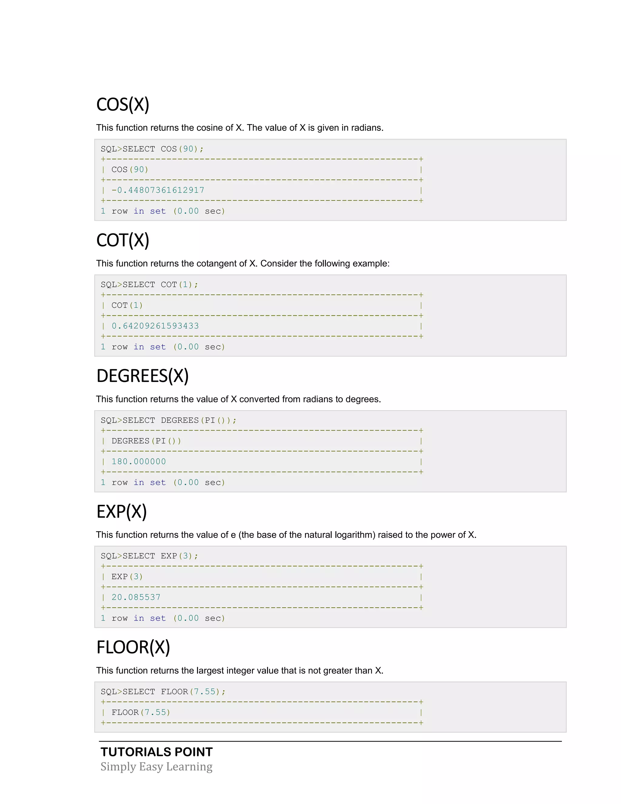 TUTORIALS POINT 
Simply Easy Learning 
COS(X) This function returns the cosine of X. The value of X is given in radians. SQL>SELECT COS(90); +---------------------------------------------------------+ | COS(90) | +---------------------------------------------------------+ | -0.44807361612917 | +---------------------------------------------------------+ 1 row in set (0.00 sec) COT(X) This function returns the cotangent of X. Consider the following example: SQL>SELECT COT(1); +---------------------------------------------------------+ | COT(1) | +---------------------------------------------------------+ | 0.64209261593433 | +---------------------------------------------------------+ 1 row in set (0.00 sec) DEGREES(X) This function returns the value of X converted from radians to degrees. SQL>SELECT DEGREES(PI()); +---------------------------------------------------------+ | DEGREES(PI()) | +---------------------------------------------------------+ | 180.000000 | +---------------------------------------------------------+ 1 row in set (0.00 sec) EXP(X) This function returns the value of e (the base of the natural logarithm) raised to the power of X. SQL>SELECT EXP(3); +---------------------------------------------------------+ | EXP(3) | +---------------------------------------------------------+ | 20.085537 | +---------------------------------------------------------+ 1 row in set (0.00 sec) FLOOR(X) This function returns the largest integer value that is not greater than X. SQL>SELECT FLOOR(7.55); +---------------------------------------------------------+ | FLOOR(7.55) | +---------------------------------------------------------+  