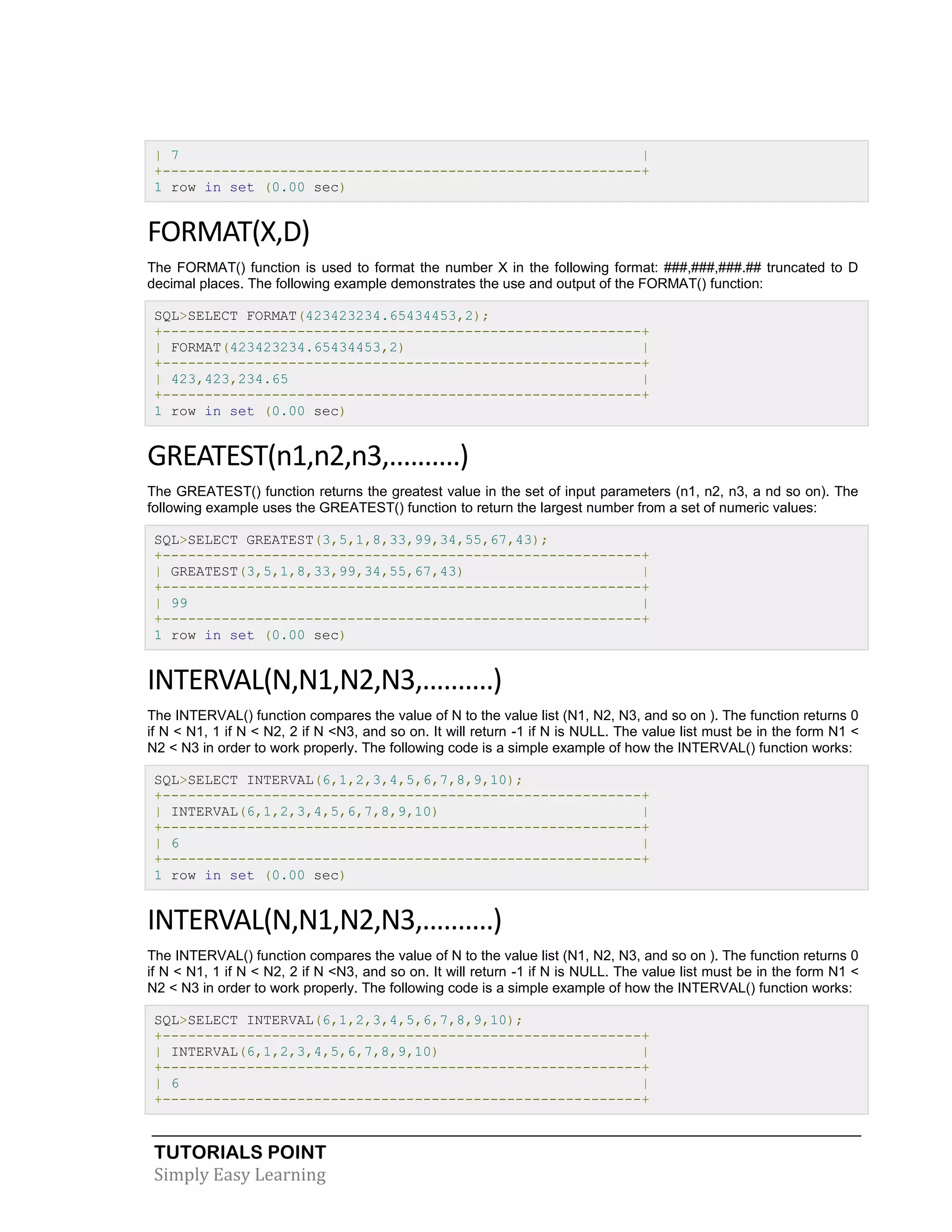 TUTORIALS POINT 
Simply Easy Learning 
| 7 | +---------------------------------------------------------+ 1 row in set (0.00 sec) FORMAT(X,D) The FORMAT() function is used to format the number X in the following format: ###,###,###.## truncated to D decimal places. The following example demonstrates the use and output of the FORMAT() function: SQL>SELECT FORMAT(423423234.65434453,2); +---------------------------------------------------------+ | FORMAT(423423234.65434453,2) | +---------------------------------------------------------+ | 423,423,234.65 | +---------------------------------------------------------+ 1 row in set (0.00 sec) GREATEST(n1,n2,n3,..........) The GREATEST() function returns the greatest value in the set of input parameters (n1, n2, n3, a nd so on). The following example uses the GREATEST() function to return the largest number from a set of numeric values: SQL>SELECT GREATEST(3,5,1,8,33,99,34,55,67,43); +---------------------------------------------------------+ | GREATEST(3,5,1,8,33,99,34,55,67,43) | +---------------------------------------------------------+ | 99 | +---------------------------------------------------------+ 1 row in set (0.00 sec) INTERVAL(N,N1,N2,N3,..........) The INTERVAL() function compares the value of N to the value list (N1, N2, N3, and so on ). The function returns 0 if N < N1, 1 if N < N2, 2 if N <N3, and so on. It will return -1 if N is NULL. The value list must be in the form N1 < N2 < N3 in order to work properly. The following code is a simple example of how the INTERVAL() function works: SQL>SELECT INTERVAL(6,1,2,3,4,5,6,7,8,9,10); +---------------------------------------------------------+ | INTERVAL(6,1,2,3,4,5,6,7,8,9,10) | +---------------------------------------------------------+ | 6 | +---------------------------------------------------------+ 1 row in set (0.00 sec) INTERVAL(N,N1,N2,N3,..........) The INTERVAL() function compares the value of N to the value list (N1, N2, N3, and so on ). The function returns 0 if N < N1, 1 if N < N2, 2 if N <N3, and so on. It will return -1 if N is NULL. The value list must be in the form N1 < N2 < N3 in order to work properly. The following code is a simple example of how the INTERVAL() function works: SQL>SELECT INTERVAL(6,1,2,3,4,5,6,7,8,9,10); +---------------------------------------------------------+ | INTERVAL(6,1,2,3,4,5,6,7,8,9,10) | +---------------------------------------------------------+ | 6 | +---------------------------------------------------------+  
