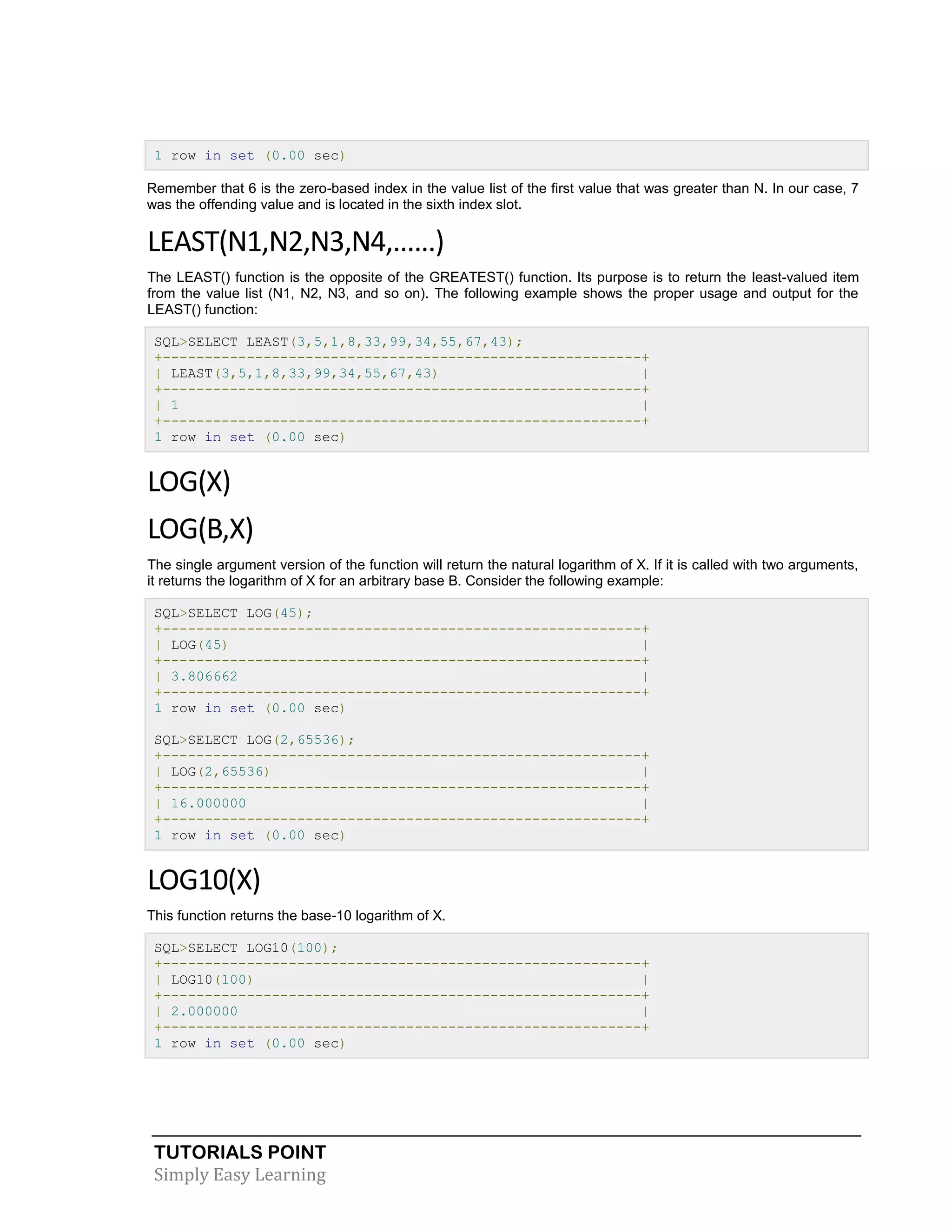 TUTORIALS POINT 
Simply Easy Learning 
1 row in set (0.00 sec) Remember that 6 is the zero-based index in the value list of the first value that was greater than N. In our case, 7 was the offending value and is located in the sixth index slot. LEAST(N1,N2,N3,N4,......) The LEAST() function is the opposite of the GREATEST() function. Its purpose is to return the least-valued item from the value list (N1, N2, N3, and so on). The following example shows the proper usage and output for the LEAST() function: SQL>SELECT LEAST(3,5,1,8,33,99,34,55,67,43); +---------------------------------------------------------+ | LEAST(3,5,1,8,33,99,34,55,67,43) | +---------------------------------------------------------+ | 1 | +---------------------------------------------------------+ 1 row in set (0.00 sec) LOG(X) LOG(B,X) The single argument version of the function will return the natural logarithm of X. If it is called with two arguments, it returns the logarithm of X for an arbitrary base B. Consider the following example: SQL>SELECT LOG(45); +---------------------------------------------------------+ | LOG(45) | +---------------------------------------------------------+ | 3.806662 | +---------------------------------------------------------+ 1 row in set (0.00 sec) SQL>SELECT LOG(2,65536); +---------------------------------------------------------+ | LOG(2,65536) | +---------------------------------------------------------+ | 16.000000 | +---------------------------------------------------------+ 1 row in set (0.00 sec) LOG10(X) This function returns the base-10 logarithm of X. SQL>SELECT LOG10(100); +---------------------------------------------------------+ | LOG10(100) | +---------------------------------------------------------+ | 2.000000 | +---------------------------------------------------------+ 1 row in set (0.00 sec)  