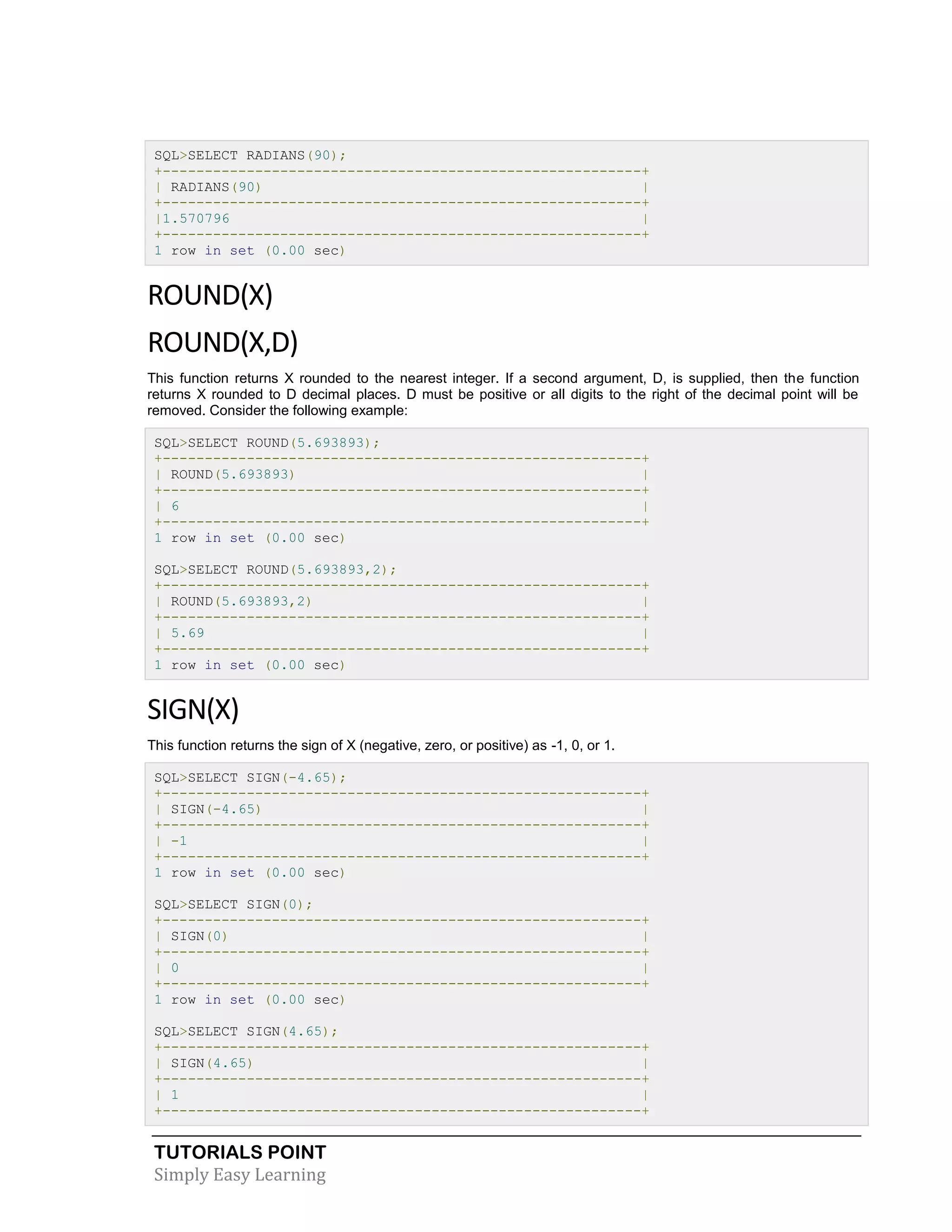 TUTORIALS POINT 
Simply Easy Learning 
SQL>SELECT RADIANS(90); +---------------------------------------------------------+ | RADIANS(90) | +---------------------------------------------------------+ |1.570796 | +---------------------------------------------------------+ 1 row in set (0.00 sec) ROUND(X) ROUND(X,D) This function returns X rounded to the nearest integer. If a second argument, D, is supplied, then the function returns X rounded to D decimal places. D must be positive or all digits to the right of the decimal point will be removed. Consider the following example: SQL>SELECT ROUND(5.693893); +---------------------------------------------------------+ | ROUND(5.693893) | +---------------------------------------------------------+ | 6 | +---------------------------------------------------------+ 1 row in set (0.00 sec) SQL>SELECT ROUND(5.693893,2); +---------------------------------------------------------+ | ROUND(5.693893,2) | +---------------------------------------------------------+ | 5.69 | +---------------------------------------------------------+ 1 row in set (0.00 sec) SIGN(X) This function returns the sign of X (negative, zero, or positive) as -1, 0, or 1. SQL>SELECT SIGN(-4.65); +---------------------------------------------------------+ | SIGN(-4.65) | +---------------------------------------------------------+ | -1 | +---------------------------------------------------------+ 1 row in set (0.00 sec) SQL>SELECT SIGN(0); +---------------------------------------------------------+ | SIGN(0) | +---------------------------------------------------------+ | 0 | +---------------------------------------------------------+ 1 row in set (0.00 sec) SQL>SELECT SIGN(4.65); +---------------------------------------------------------+ | SIGN(4.65) | +---------------------------------------------------------+ | 1 | +---------------------------------------------------------+  
