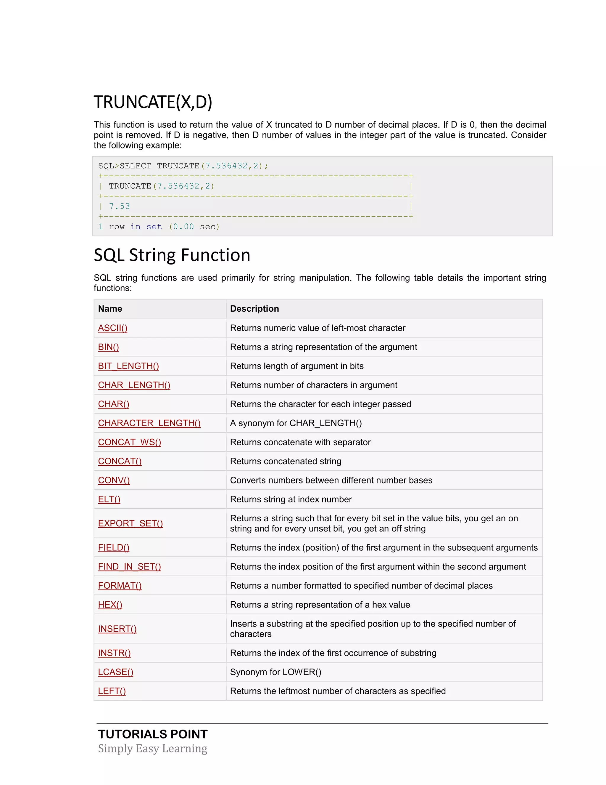 TUTORIALS POINT 
Simply Easy Learning 
TRUNCATE(X,D) This function is used to return the value of X truncated to D number of decimal places. If D is 0, then the decimal point is removed. If D is negative, then D number of values in the integer part of the value is truncated. Consider the following example: SQL>SELECT TRUNCATE(7.536432,2); +---------------------------------------------------------+ | TRUNCATE(7.536432,2) | +---------------------------------------------------------+ | 7.53 | +---------------------------------------------------------+ 1 row in set (0.00 sec) SQL String Function SQL string functions are used primarily for string manipulation. The following table details the important string functions: Name Description ASCII() Returns numeric value of left-most character BIN() Returns a string representation of the argument BIT_LENGTH() Returns length of argument in bits CHAR_LENGTH() Returns number of characters in argument CHAR() Returns the character for each integer passed CHARACTER_LENGTH() A synonym for CHAR_LENGTH() CONCAT_WS() Returns concatenate with separator CONCAT() Returns concatenated string CONV() Converts numbers between different number bases ELT() Returns string at index number EXPORT_SET() Returns a string such that for every bit set in the value bits, you get an on string and for every unset bit, you get an off string FIELD() Returns the index (position) of the first argument in the subsequent arguments FIND_IN_SET() Returns the index position of the first argument within the second argument FORMAT() Returns a number formatted to specified number of decimal places HEX() Returns a string representation of a hex value INSERT() Inserts a substring at the specified position up to the specified number of characters INSTR() Returns the index of the first occurrence of substring LCASE() Synonym for LOWER() LEFT() Returns the leftmost number of characters as specified  