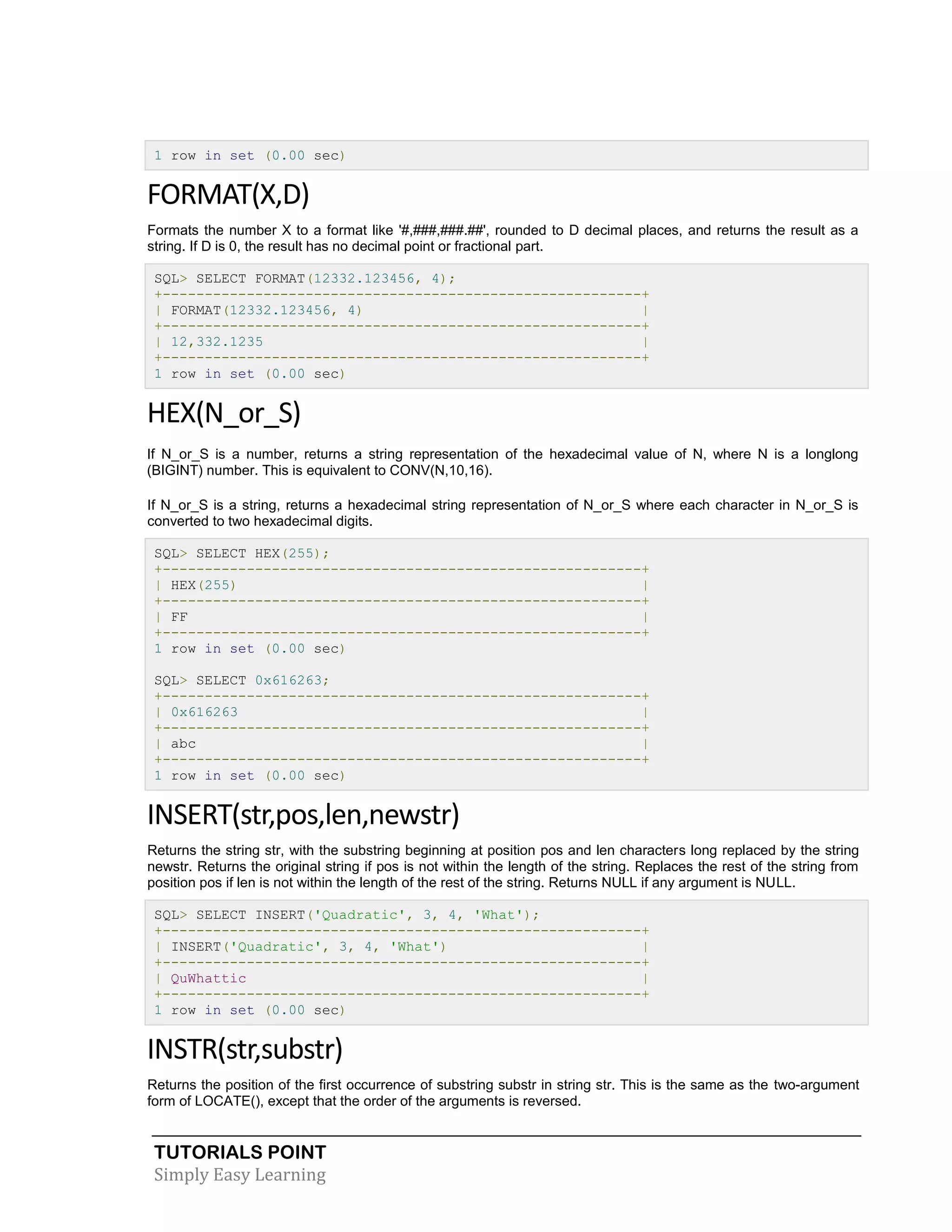 TUTORIALS POINT 
Simply Easy Learning 
1 row in set (0.00 sec) FORMAT(X,D) Formats the number X to a format like '#,###,###.##', rounded to D decimal places, and returns the result as a string. If D is 0, the result has no decimal point or fractional part. SQL> SELECT FORMAT(12332.123456, 4); +---------------------------------------------------------+ | FORMAT(12332.123456, 4) | +---------------------------------------------------------+ | 12,332.1235 | +---------------------------------------------------------+ 1 row in set (0.00 sec) HEX(N_or_S) If N_or_S is a number, returns a string representation of the hexadecimal value of N, where N is a longlong (BIGINT) number. This is equivalent to CONV(N,10,16). If N_or_S is a string, returns a hexadecimal string representation of N_or_S where each character in N_or_S is converted to two hexadecimal digits. SQL> SELECT HEX(255); +---------------------------------------------------------+ | HEX(255) | +---------------------------------------------------------+ | FF | +---------------------------------------------------------+ 1 row in set (0.00 sec) SQL> SELECT 0x616263; +---------------------------------------------------------+ | 0x616263 | +---------------------------------------------------------+ | abc | +---------------------------------------------------------+ 1 row in set (0.00 sec) INSERT(str,pos,len,newstr) Returns the string str, with the substring beginning at position pos and len characters long replaced by the string newstr. Returns the original string if pos is not within the length of the string. Replaces the rest of the string from position pos if len is not within the length of the rest of the string. Returns NULL if any argument is NULL. SQL> SELECT INSERT('Quadratic', 3, 4, 'What'); +---------------------------------------------------------+ | INSERT('Quadratic', 3, 4, 'What') | +---------------------------------------------------------+ | QuWhattic | +---------------------------------------------------------+ 1 row in set (0.00 sec) INSTR(str,substr) Returns the position of the first occurrence of substring substr in string str. This is the same as the two-argument form of LOCATE(), except that the order of the arguments is reversed.  