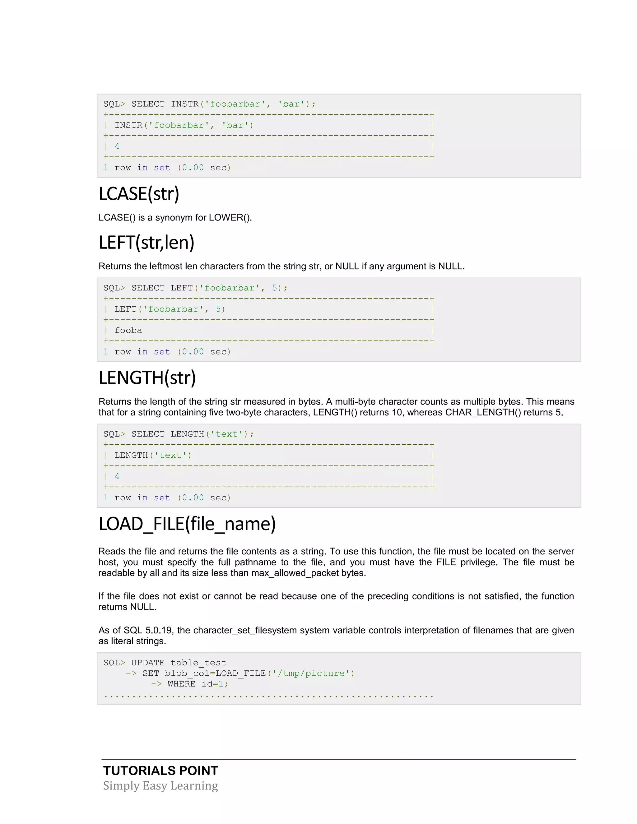 TUTORIALS POINT 
Simply Easy Learning 
SQL> SELECT INSTR('foobarbar', 'bar'); +---------------------------------------------------------+ | INSTR('foobarbar', 'bar') | +---------------------------------------------------------+ | 4 | +---------------------------------------------------------+ 1 row in set (0.00 sec) LCASE(str) LCASE() is a synonym for LOWER(). LEFT(str,len) Returns the leftmost len characters from the string str, or NULL if any argument is NULL. SQL> SELECT LEFT('foobarbar', 5); +---------------------------------------------------------+ | LEFT('foobarbar', 5) | +---------------------------------------------------------+ | fooba | +---------------------------------------------------------+ 1 row in set (0.00 sec) LENGTH(str) Returns the length of the string str measured in bytes. A multi-byte character counts as multiple bytes. This means that for a string containing five two-byte characters, LENGTH() returns 10, whereas CHAR_LENGTH() returns 5. SQL> SELECT LENGTH('text'); +---------------------------------------------------------+ | LENGTH('text') | +---------------------------------------------------------+ | 4 | +---------------------------------------------------------+ 1 row in set (0.00 sec) LOAD_FILE(file_name) Reads the file and returns the file contents as a string. To use this function, the file must be located on the server host, you must specify the full pathname to the file, and you must have the FILE privilege. The file must be readable by all and its size less than max_allowed_packet bytes. If the file does not exist or cannot be read because one of the preceding conditions is not satisfied, the function returns NULL. As of SQL 5.0.19, the character_set_filesystem system variable controls interpretation of filenames that are given as literal strings. SQL> UPDATE table_test -> SET blob_col=LOAD_FILE('/tmp/picture') -> WHERE id=1; ...........................................................  