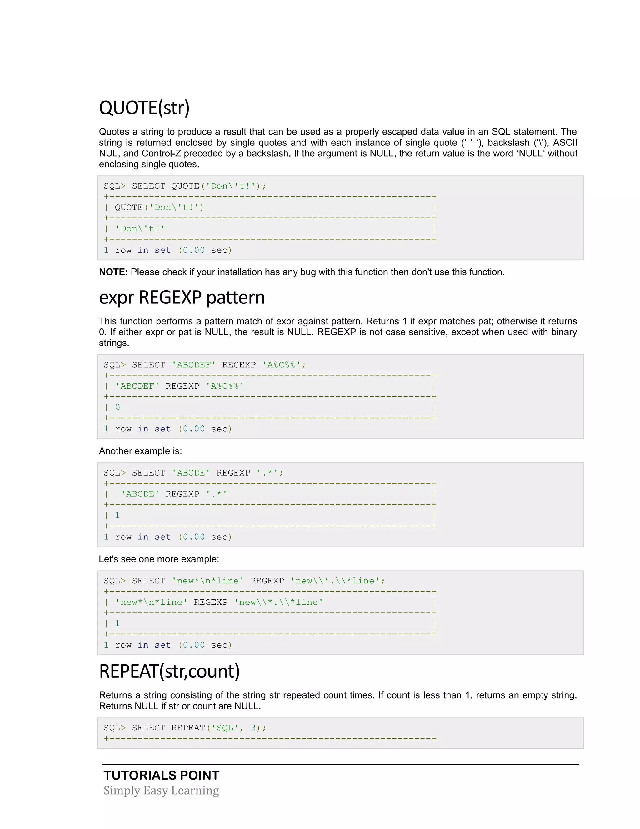 TUTORIALS POINT 
Simply Easy Learning 
QUOTE(str) Quotes a string to produce a result that can be used as a properly escaped data value in an SQL statement. The string is returned enclosed by single quotes and with each instance of single quote (’ ‘ ‘), backslash (‘’), ASCII NUL, and Control-Z preceded by a backslash. If the argument is NULL, the return value is the word ’NULL‘ without enclosing single quotes. SQL> SELECT QUOTE('Don't!'); +---------------------------------------------------------+ | QUOTE('Don't!') | +---------------------------------------------------------+ | 'Don't!' | +---------------------------------------------------------+ 1 row in set (0.00 sec) NOTE: Please check if your installation has any bug with this function then don't use this function. expr REGEXP pattern This function performs a pattern match of expr against pattern. Returns 1 if expr matches pat; otherwise it returns 0. If either expr or pat is NULL, the result is NULL. REGEXP is not case sensitive, except when used with binary strings. SQL> SELECT 'ABCDEF' REGEXP 'A%C%%'; +---------------------------------------------------------+ | 'ABCDEF' REGEXP 'A%C%%' | +---------------------------------------------------------+ | 0 | +---------------------------------------------------------+ 1 row in set (0.00 sec) Another example is: SQL> SELECT 'ABCDE' REGEXP '.*'; +---------------------------------------------------------+ | 'ABCDE' REGEXP '.*' | +---------------------------------------------------------+ | 1 | +---------------------------------------------------------+ 1 row in set (0.00 sec) Let's see one more example: SQL> SELECT 'new*n*line' REGEXP 'new*.*line'; +---------------------------------------------------------+ | 'new*n*line' REGEXP 'new*.*line' | +---------------------------------------------------------+ | 1 | +---------------------------------------------------------+ 1 row in set (0.00 sec) REPEAT(str,count) Returns a string consisting of the string str repeated count times. If count is less than 1, returns an empty string. Returns NULL if str or count are NULL. SQL> SELECT REPEAT('SQL', 3); +---------------------------------------------------------+  