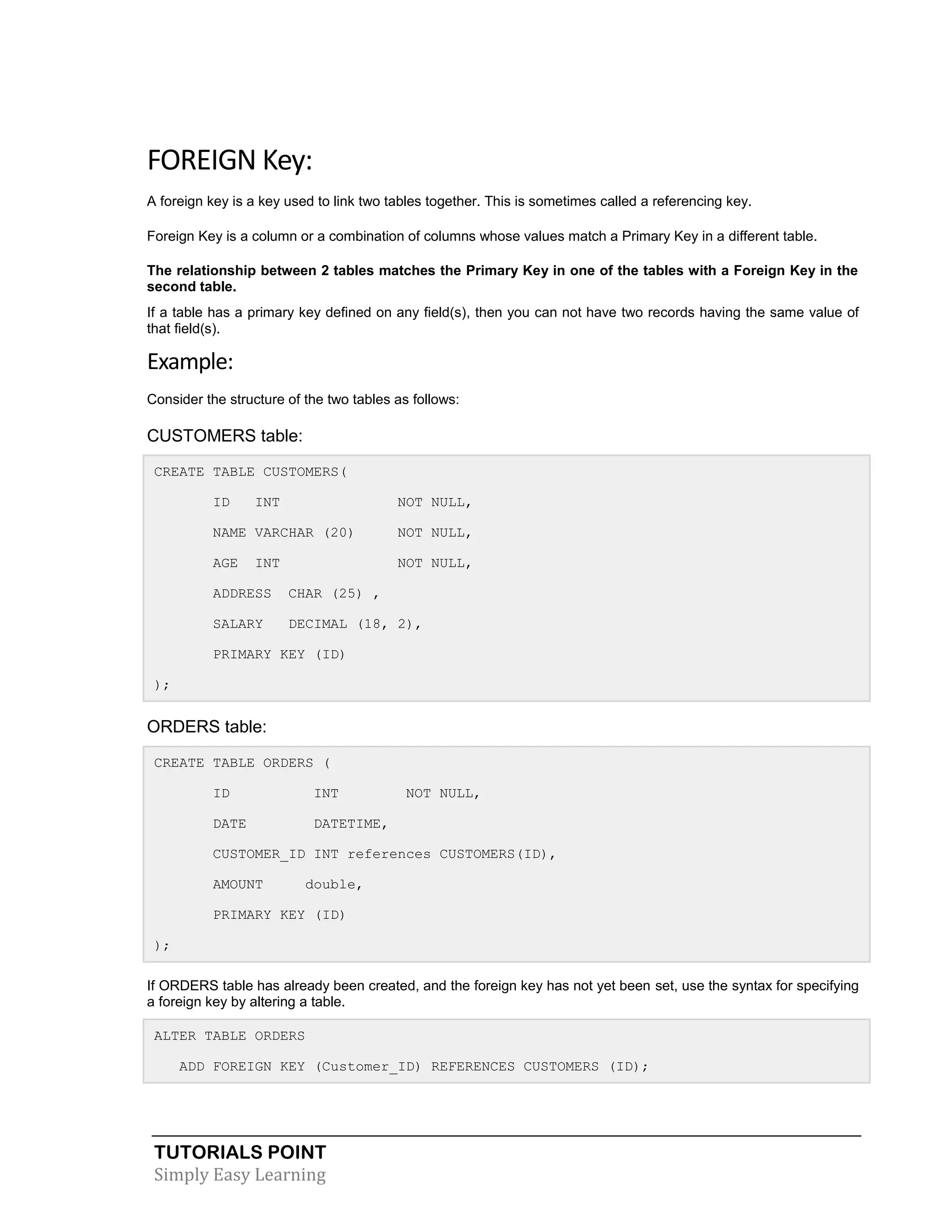 TUTORIALS POINT 
Simply Easy Learning 
FOREIGN Key: A foreign key is a key used to link two tables together. This is sometimes called a referencing key. Foreign Key is a column or a combination of columns whose values match a Primary Key in a different table. The relationship between 2 tables matches the Primary Key in one of the tables with a Foreign Key in the second table. If a table has a primary key defined on any field(s), then you can not have two records having the same value of that field(s). Example: Consider the structure of the two tables as follows: CUSTOMERS table: CREATE TABLE CUSTOMERS( ID INT NOT NULL, NAME VARCHAR (20) NOT NULL, AGE INT NOT NULL, ADDRESS CHAR (25) , SALARY DECIMAL (18, 2), PRIMARY KEY (ID) ); ORDERS table: CREATE TABLE ORDERS ( ID INT NOT NULL, DATE DATETIME, CUSTOMER_ID INT references CUSTOMERS(ID), AMOUNT double, PRIMARY KEY (ID) ); If ORDERS table has already been created, and the foreign key has not yet been set, use the syntax for specifying a foreign key by altering a table. ALTER TABLE ORDERS ADD FOREIGN KEY (Customer_ID) REFERENCES CUSTOMERS (ID);  