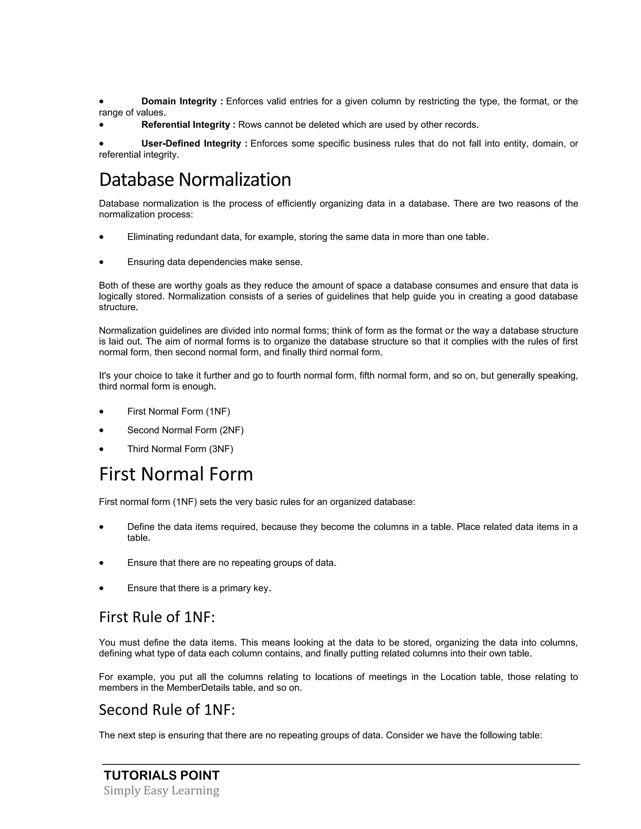 TUTORIALS POINT 
Simply Easy Learning 
 Domain Integrity : Enforces valid entries for a given column by restricting the type, the format, or the range of values.  Referential Integrity : Rows cannot be deleted which are used by other records.  User-Defined Integrity : Enforces some specific business rules that do not fall into entity, domain, or referential integrity. Database Normalization Database normalization is the process of efficiently organizing data in a database. There are two reasons of the normalization process:  Eliminating redundant data, for example, storing the same data in more than one table.  Ensuring data dependencies make sense. Both of these are worthy goals as they reduce the amount of space a database consumes and ensure that data is logically stored. Normalization consists of a series of guidelines that help guide you in creating a good database structure. Normalization guidelines are divided into normal forms; think of form as the format or the way a database structure is laid out. The aim of normal forms is to organize the database structure so that it complies with the rules of first normal form, then second normal form, and finally third normal form. It's your choice to take it further and go to fourth normal form, fifth normal form, and so on, but generally speaking, third normal form is enough.  First Normal Form (1NF)  Second Normal Form (2NF)  Third Normal Form (3NF) First Normal Form First normal form (1NF) sets the very basic rules for an organized database:  Define the data items required, because they become the columns in a table. Place related data items in a table.  Ensure that there are no repeating groups of data.  Ensure that there is a primary key. First Rule of 1NF: You must define the data items. This means looking at the data to be stored, organizing the data into columns, defining what type of data each column contains, and finally putting related columns into their own table. For example, you put all the columns relating to locations of meetings in the Location table, those relating to members in the MemberDetails table, and so on. Second Rule of 1NF: The next step is ensuring that there are no repeating groups of data. Consider we have the following table:  
