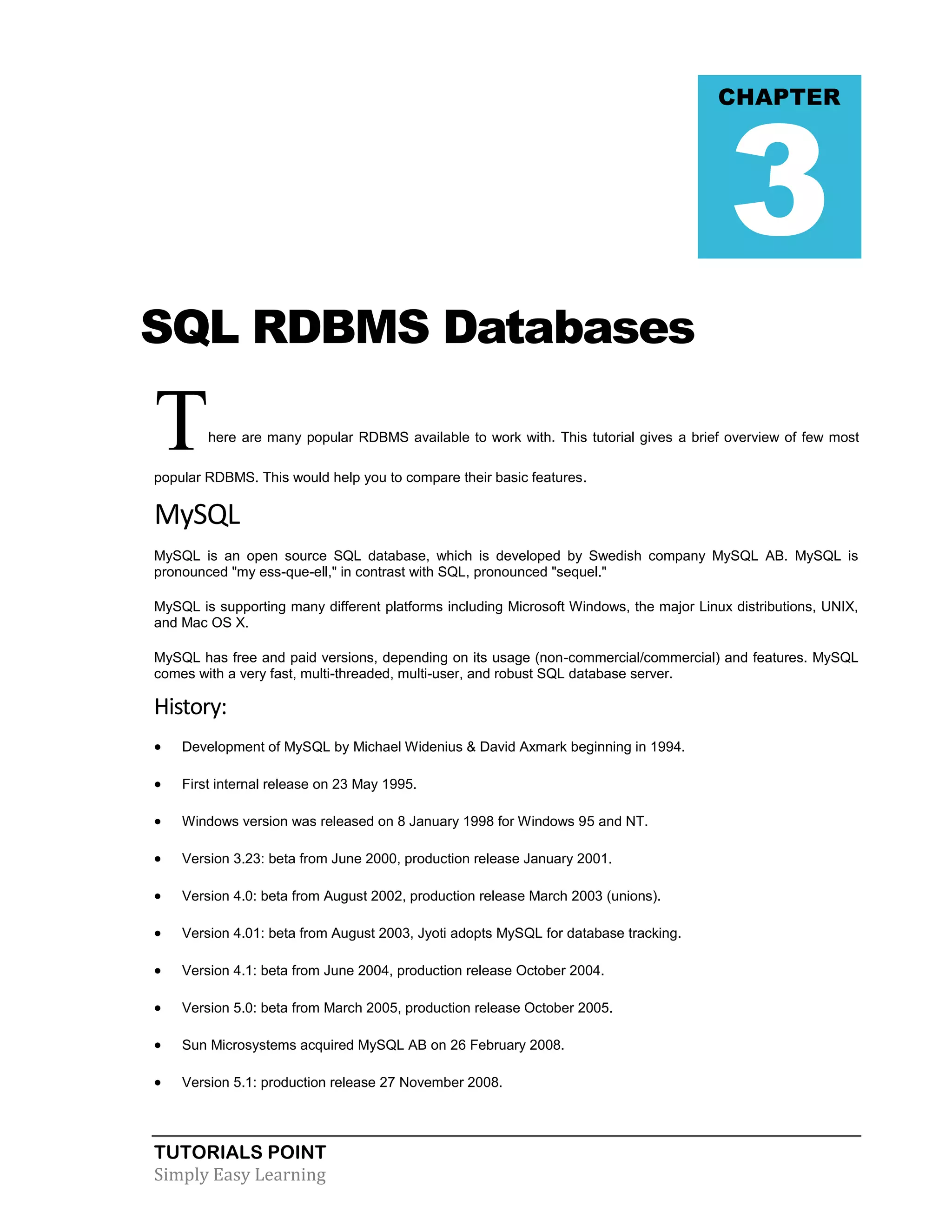 TUTORIALS POINT 
Simply Easy Learning 
SQL RDBMS Databases There are many popular RDBMS available to work with. This tutorial gives a brief overview of few most popular RDBMS. This would help you to compare their basic features. MySQL MySQL is an open source SQL database, which is developed by Swedish company MySQL AB. MySQL is pronounced "my ess-que-ell," in contrast with SQL, pronounced "sequel." MySQL is supporting many different platforms including Microsoft Windows, the major Linux distributions, UNIX, and Mac OS X. MySQL has free and paid versions, depending on its usage (non-commercial/commercial) and features. MySQL comes with a very fast, multi-threaded, multi-user, and robust SQL database server. History:  Development of MySQL by Michael Widenius & David Axmark beginning in 1994.  First internal release on 23 May 1995.  Windows version was released on 8 January 1998 for Windows 95 and NT.  Version 3.23: beta from June 2000, production release January 2001.  Version 4.0: beta from August 2002, production release March 2003 (unions).  Version 4.01: beta from August 2003, Jyoti adopts MySQL for database tracking.  Version 4.1: beta from June 2004, production release October 2004.  Version 5.0: beta from March 2005, production release October 2005.  Sun Microsystems acquired MySQL AB on 26 February 2008.  Version 5.1: production release 27 November 2008. CHAPTER 3  