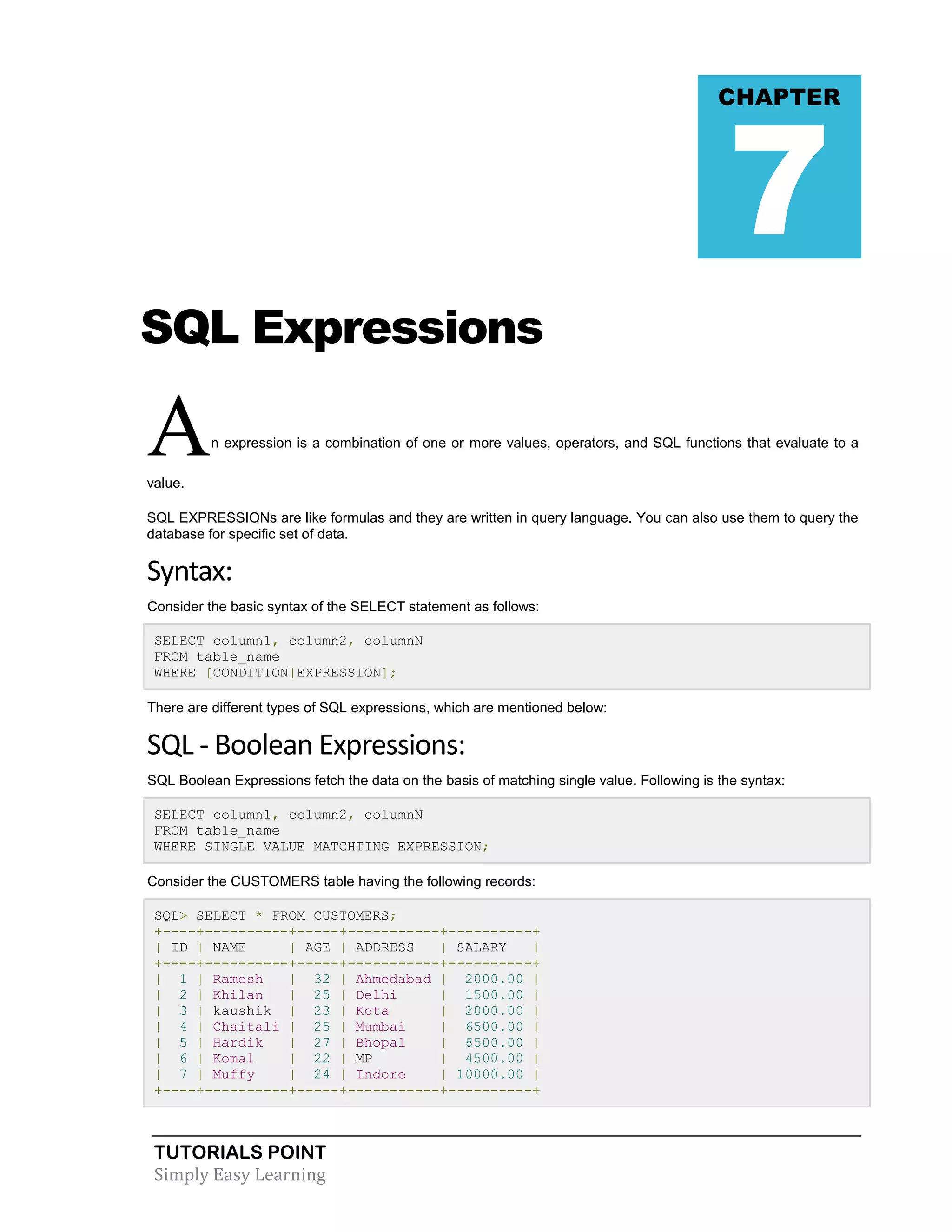 TUTORIALS POINT 
Simply Easy Learning 
SQL Expressions An expression is a combination of one or more values, operators, and SQL functions that evaluate to a value. SQL EXPRESSIONs are like formulas and they are written in query language. You can also use them to query the database for specific set of data. Syntax: Consider the basic syntax of the SELECT statement as follows: SELECT column1, column2, columnN FROM table_name WHERE [CONDITION|EXPRESSION]; There are different types of SQL expressions, which are mentioned below: SQL - Boolean Expressions: SQL Boolean Expressions fetch the data on the basis of matching single value. Following is the syntax: SELECT column1, column2, columnN FROM table_name WHERE SINGLE VALUE MATCHTING EXPRESSION; Consider the CUSTOMERS table having the following records: SQL> SELECT * FROM CUSTOMERS; +----+----------+-----+-----------+----------+ | ID | NAME | AGE | ADDRESS | SALARY | +----+----------+-----+-----------+----------+ | 1 | Ramesh | 32 | Ahmedabad | 2000.00 | | 2 | Khilan | 25 | Delhi | 1500.00 | | 3 | kaushik | 23 | Kota | 2000.00 | | 4 | Chaitali | 25 | Mumbai | 6500.00 | | 5 | Hardik | 27 | Bhopal | 8500.00 | | 6 | Komal | 22 | MP | 4500.00 | | 7 | Muffy | 24 | Indore | 10000.00 | +----+----------+-----+-----------+----------+ CHAPTER 7  