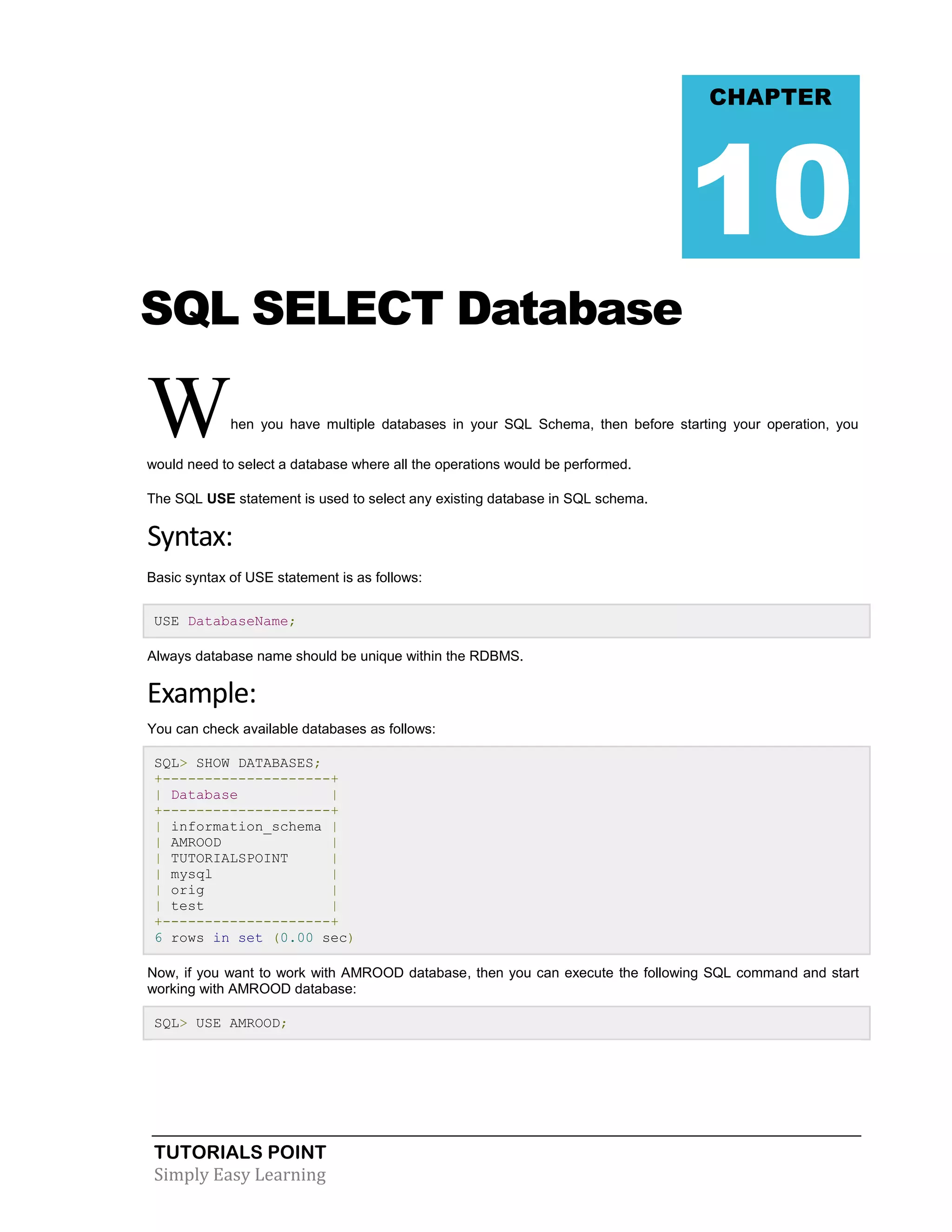 TUTORIALS POINT 
Simply Easy Learning 
SQL SELECT Database When you have multiple databases in your SQL Schema, then before starting your operation, you would need to select a database where all the operations would be performed. The SQL USE statement is used to select any existing database in SQL schema. Syntax: Basic syntax of USE statement is as follows: USE DatabaseName; Always database name should be unique within the RDBMS. Example: You can check available databases as follows: SQL> SHOW DATABASES; +--------------------+ | Database | +--------------------+ | information_schema | | AMROOD | | TUTORIALSPOINT | | mysql | | orig | | test | +--------------------+ 6 rows in set (0.00 sec) Now, if you want to work with AMROOD database, then you can execute the following SQL command and start working with AMROOD database: SQL> USE AMROOD; 
CHAPTER 10  