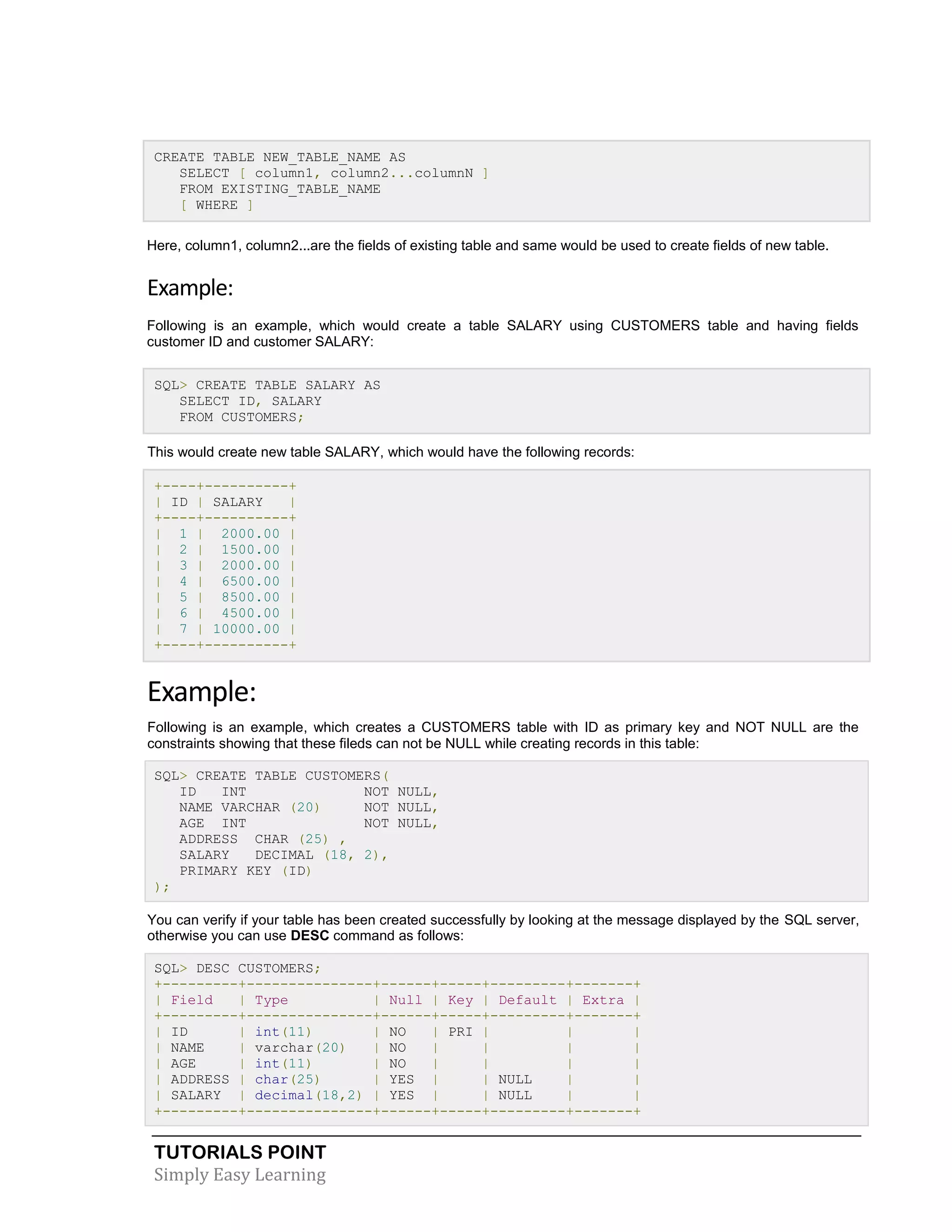 TUTORIALS POINT 
Simply Easy Learning 
CREATE TABLE NEW_TABLE_NAME AS SELECT [ column1, column2...columnN ] FROM EXISTING_TABLE_NAME [ WHERE ] Here, column1, column2...are the fields of existing table and same would be used to create fields of new table. Example: Following is an example, which would create a table SALARY using CUSTOMERS table and having fields customer ID and customer SALARY: SQL> CREATE TABLE SALARY AS SELECT ID, SALARY FROM CUSTOMERS; This would create new table SALARY, which would have the following records: +----+----------+ | ID | SALARY | +----+----------+ | 1 | 2000.00 | | 2 | 1500.00 | | 3 | 2000.00 | | 4 | 6500.00 | | 5 | 8500.00 | | 6 | 4500.00 | | 7 | 10000.00 | +----+----------+ Example: Following is an example, which creates a CUSTOMERS table with ID as primary key and NOT NULL are the constraints showing that these fileds can not be NULL while creating records in this table: SQL> CREATE TABLE CUSTOMERS( ID INT NOT NULL, NAME VARCHAR (20) NOT NULL, AGE INT NOT NULL, ADDRESS CHAR (25) , SALARY DECIMAL (18, 2), PRIMARY KEY (ID) ); You can verify if your table has been created successfully by looking at the message displayed by the SQL server, otherwise you can use DESC command as follows: SQL> DESC CUSTOMERS; +---------+---------------+------+-----+---------+-------+ | Field | Type | Null | Key | Default | Extra | +---------+---------------+------+-----+---------+-------+ | ID | int(11) | NO | PRI | | | | NAME | varchar(20) | NO | | | | | AGE | int(11) | NO | | | | | ADDRESS | char(25) | YES | | NULL | | | SALARY | decimal(18,2) | YES | | NULL | | +---------+---------------+------+-----+---------+-------+  