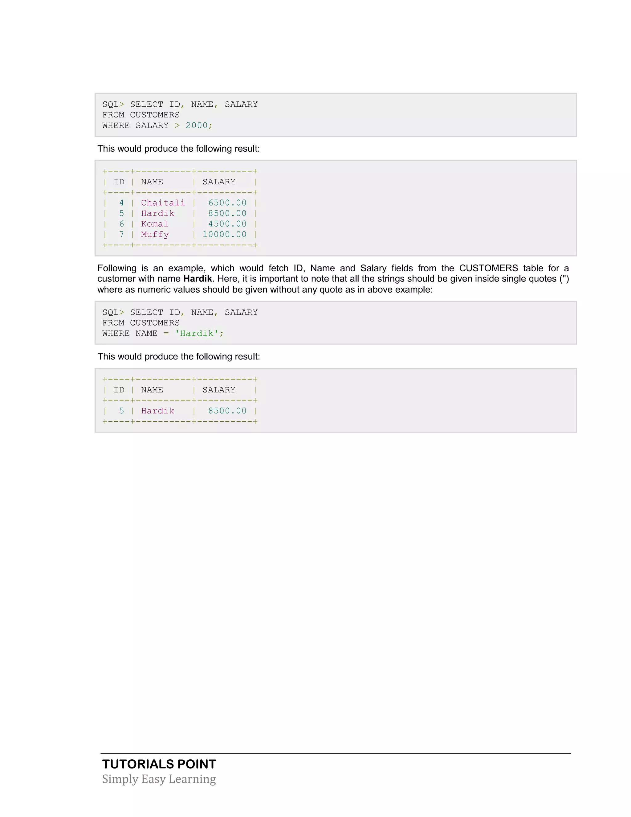 TUTORIALS POINT 
Simply Easy Learning 
SQL> SELECT ID, NAME, SALARY FROM CUSTOMERS WHERE SALARY > 2000; This would produce the following result: +----+----------+----------+ | ID | NAME | SALARY | +----+----------+----------+ | 4 | Chaitali | 6500.00 | | 5 | Hardik | 8500.00 | | 6 | Komal | 4500.00 | | 7 | Muffy | 10000.00 | +----+----------+----------+ Following is an example, which would fetch ID, Name and Salary fields from the CUSTOMERS table for a customer with name Hardik. Here, it is important to note that all the strings should be given inside single quotes ('') where as numeric values should be given without any quote as in above example: SQL> SELECT ID, NAME, SALARY FROM CUSTOMERS WHERE NAME = 'Hardik'; This would produce the following result: +----+----------+----------+ | ID | NAME | SALARY | +----+----------+----------+ | 5 | Hardik | 8500.00 | +----+----------+----------+ 
 