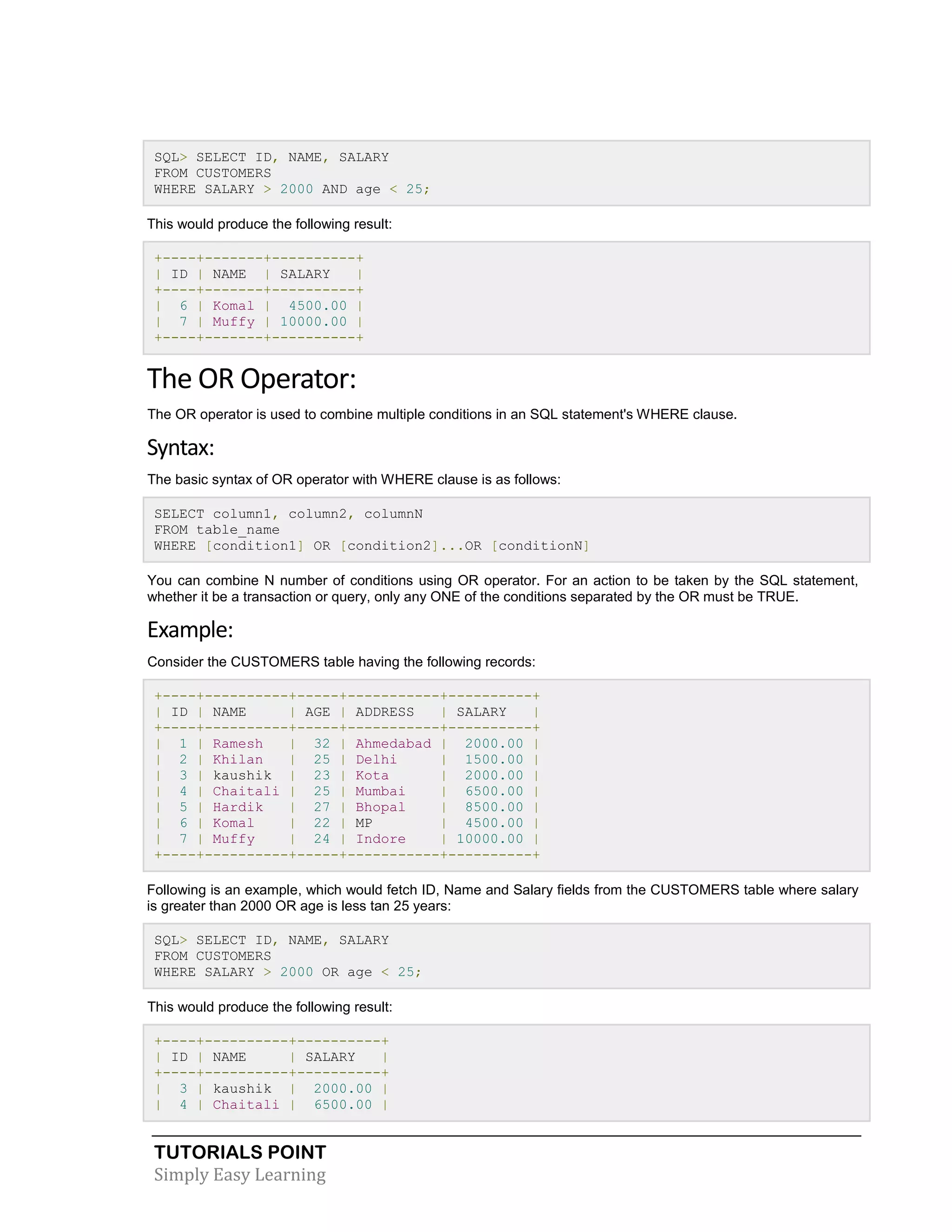 TUTORIALS POINT 
Simply Easy Learning 
SQL> SELECT ID, NAME, SALARY FROM CUSTOMERS WHERE SALARY > 2000 AND age < 25; This would produce the following result: +----+-------+----------+ | ID | NAME | SALARY | +----+-------+----------+ | 6 | Komal | 4500.00 | | 7 | Muffy | 10000.00 | +----+-------+----------+ The OR Operator: The OR operator is used to combine multiple conditions in an SQL statement's WHERE clause. Syntax: The basic syntax of OR operator with WHERE clause is as follows: SELECT column1, column2, columnN FROM table_name WHERE [condition1] OR [condition2]...OR [conditionN] You can combine N number of conditions using OR operator. For an action to be taken by the SQL statement, whether it be a transaction or query, only any ONE of the conditions separated by the OR must be TRUE. Example: Consider the CUSTOMERS table having the following records: +----+----------+-----+-----------+----------+ | ID | NAME | AGE | ADDRESS | SALARY | +----+----------+-----+-----------+----------+ | 1 | Ramesh | 32 | Ahmedabad | 2000.00 | | 2 | Khilan | 25 | Delhi | 1500.00 | | 3 | kaushik | 23 | Kota | 2000.00 | | 4 | Chaitali | 25 | Mumbai | 6500.00 | | 5 | Hardik | 27 | Bhopal | 8500.00 | | 6 | Komal | 22 | MP | 4500.00 | | 7 | Muffy | 24 | Indore | 10000.00 | +----+----------+-----+-----------+----------+ Following is an example, which would fetch ID, Name and Salary fields from the CUSTOMERS table where salary is greater than 2000 OR age is less tan 25 years: SQL> SELECT ID, NAME, SALARY FROM CUSTOMERS WHERE SALARY > 2000 OR age < 25; This would produce the following result: +----+----------+----------+ | ID | NAME | SALARY | +----+----------+----------+ | 3 | kaushik | 2000.00 | | 4 | Chaitali | 6500.00 |  