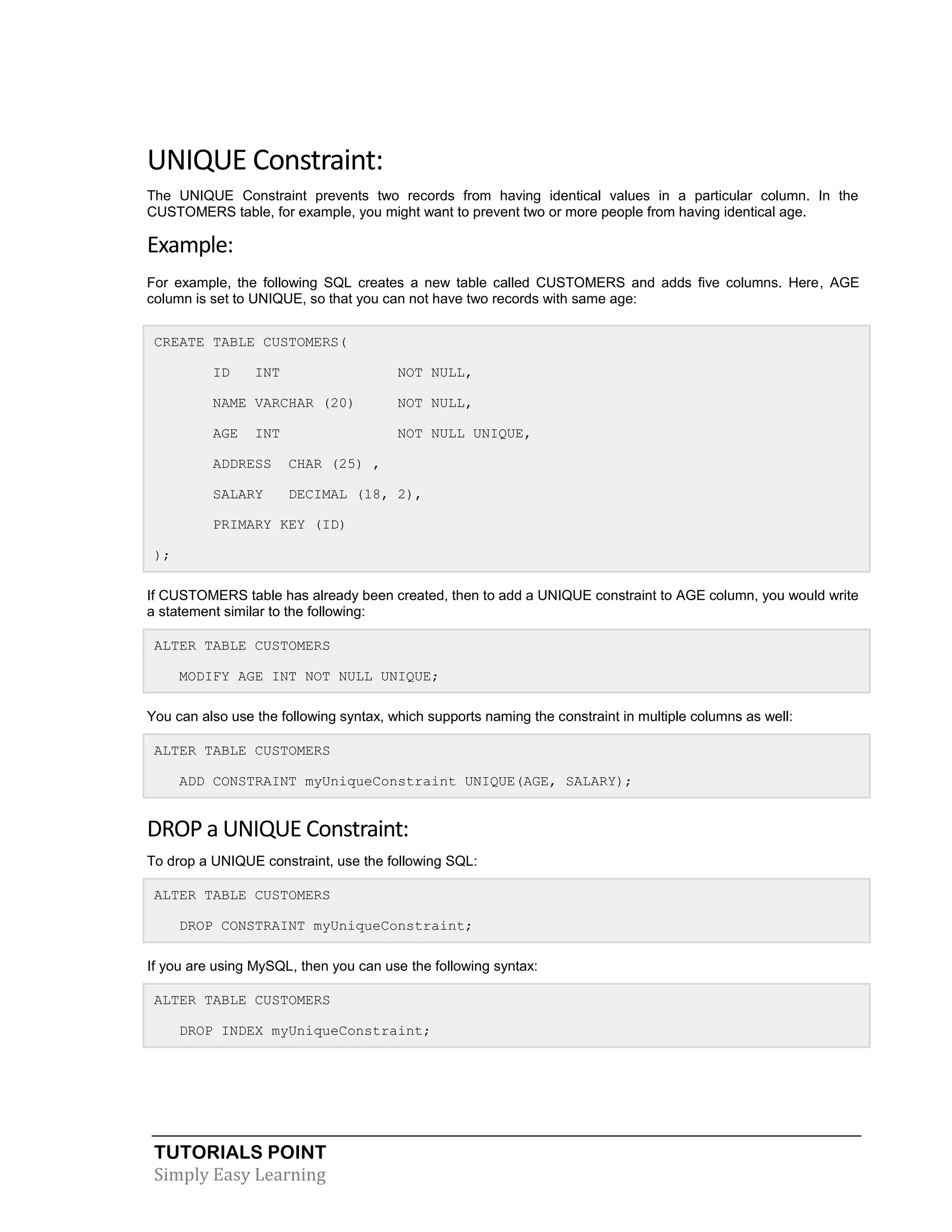 TUTORIALS POINT 
Simply Easy Learning 
UNIQUE Constraint: The UNIQUE Constraint prevents two records from having identical values in a particular column. In the CUSTOMERS table, for example, you might want to prevent two or more people from having identical age. Example: For example, the following SQL creates a new table called CUSTOMERS and adds five columns. Here, AGE column is set to UNIQUE, so that you can not have two records with same age: CREATE TABLE CUSTOMERS( ID INT NOT NULL, NAME VARCHAR (20) NOT NULL, AGE INT NOT NULL UNIQUE, ADDRESS CHAR (25) , SALARY DECIMAL (18, 2), PRIMARY KEY (ID) ); If CUSTOMERS table has already been created, then to add a UNIQUE constraint to AGE column, you would write a statement similar to the following: ALTER TABLE CUSTOMERS MODIFY AGE INT NOT NULL UNIQUE; You can also use the following syntax, which supports naming the constraint in multiple columns as well: ALTER TABLE CUSTOMERS ADD CONSTRAINT myUniqueConstraint UNIQUE(AGE, SALARY); DROP a UNIQUE Constraint: To drop a UNIQUE constraint, use the following SQL: ALTER TABLE CUSTOMERS DROP CONSTRAINT myUniqueConstraint; If you are using MySQL, then you can use the following syntax: ALTER TABLE CUSTOMERS DROP INDEX myUniqueConstraint;  