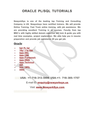 ORACLE PL/SQL TUTORIALS
NewyorkSys is one of the leading top Training and Consulting
Company in US. Newyorksys have certified trainers. We will provide
Online Training, Fast Track online training, with job assistance. We
are providing excellent Training in all courses. Faculty from top
MNC’s with highly skilled domain expertise will train & guide you with
real time examples, project explanation. We also help you in resume
preparation and provide job assistance till you get job.
Oracle
• Sql/ PL Sql
• 10g / 11g DBA
• Apps DBA
• Apps CRM
• Apps Framework
• Apps HRMS
• Apps Technical
• ADF
• SOA / BPEL
• OBIEE
USA: +1- 718- 313- 0499 USA:+1- 718- 305- 1757
E-mail ID: enquiry@newyorksys.us
Visit: www.NewyorkSys.com
 