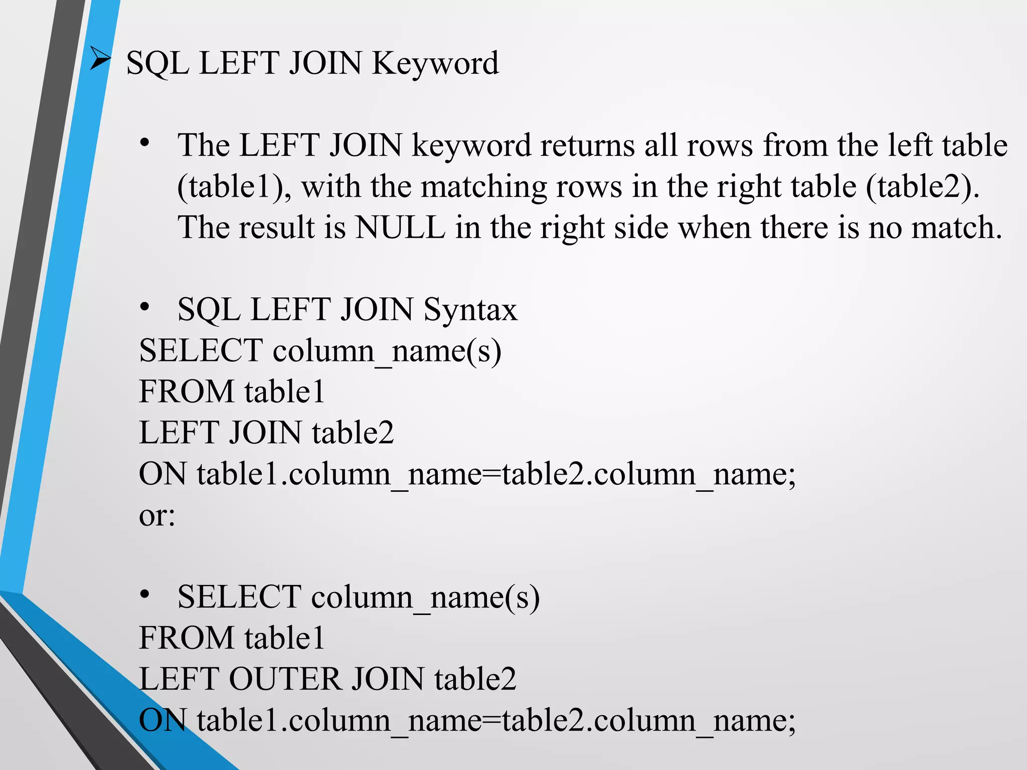  SQL LEFT JOIN Keyword
• The LEFT JOIN keyword returns all rows from the left table
(table1), with the matching rows in the right table (table2).
The result is NULL in the right side when there is no match.
• SQL LEFT JOIN Syntax
SELECT column_name(s)
FROM table1
LEFT JOIN table2
ON table1.column_name=table2.column_name;
or:
• SELECT column_name(s)
FROM table1
LEFT OUTER JOIN table2
ON table1.column_name=table2.column_name;
 