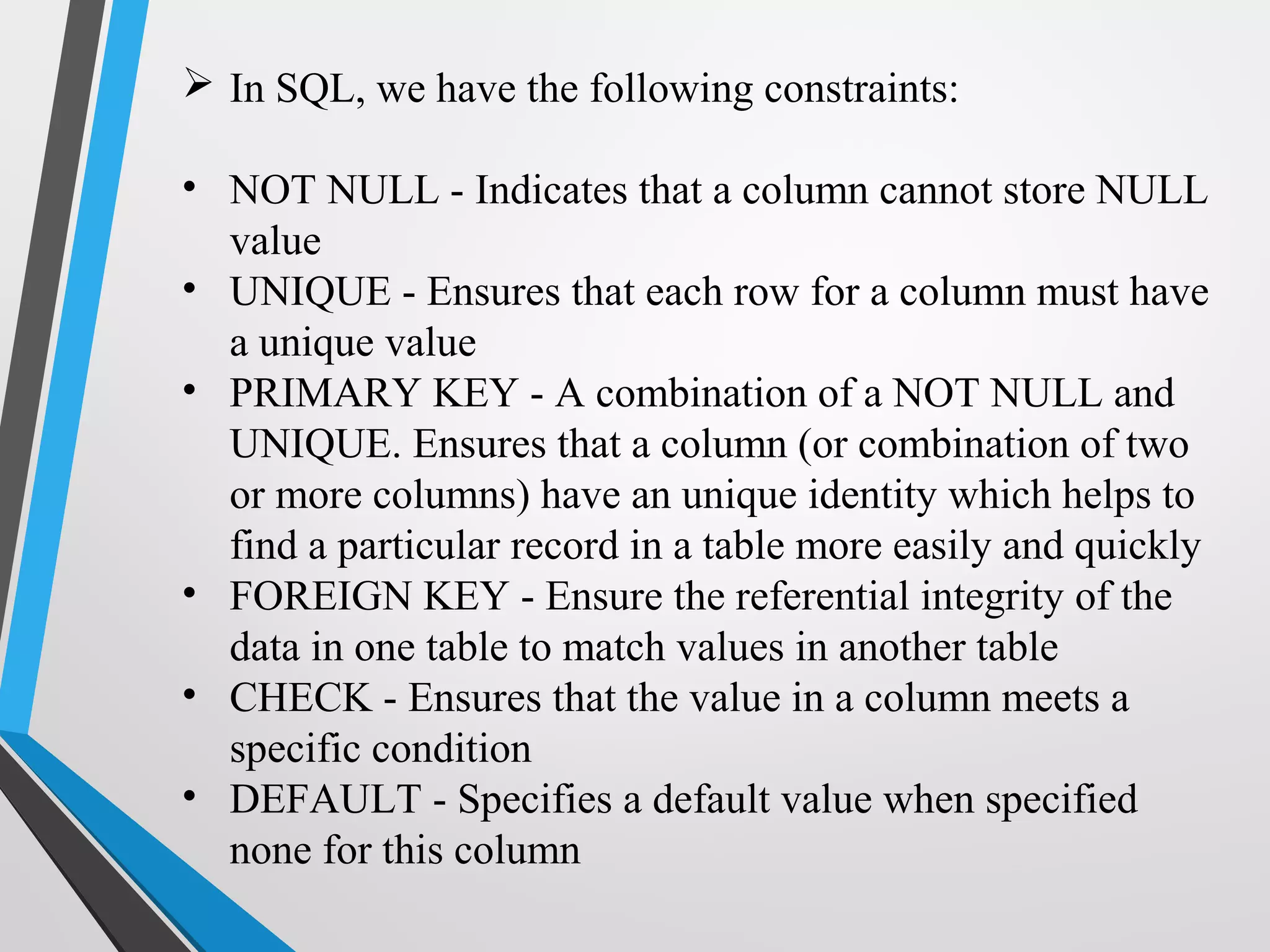  In SQL, we have the following constraints:
• NOT NULL - Indicates that a column cannot store NULL
value
• UNIQUE - Ensures that each row for a column must have
a unique value
• PRIMARY KEY - A combination of a NOT NULL and
UNIQUE. Ensures that a column (or combination of two
or more columns) have an unique identity which helps to
find a particular record in a table more easily and quickly
• FOREIGN KEY - Ensure the referential integrity of the
data in one table to match values in another table
• CHECK - Ensures that the value in a column meets a
specific condition
• DEFAULT - Specifies a default value when specified
none for this column
 