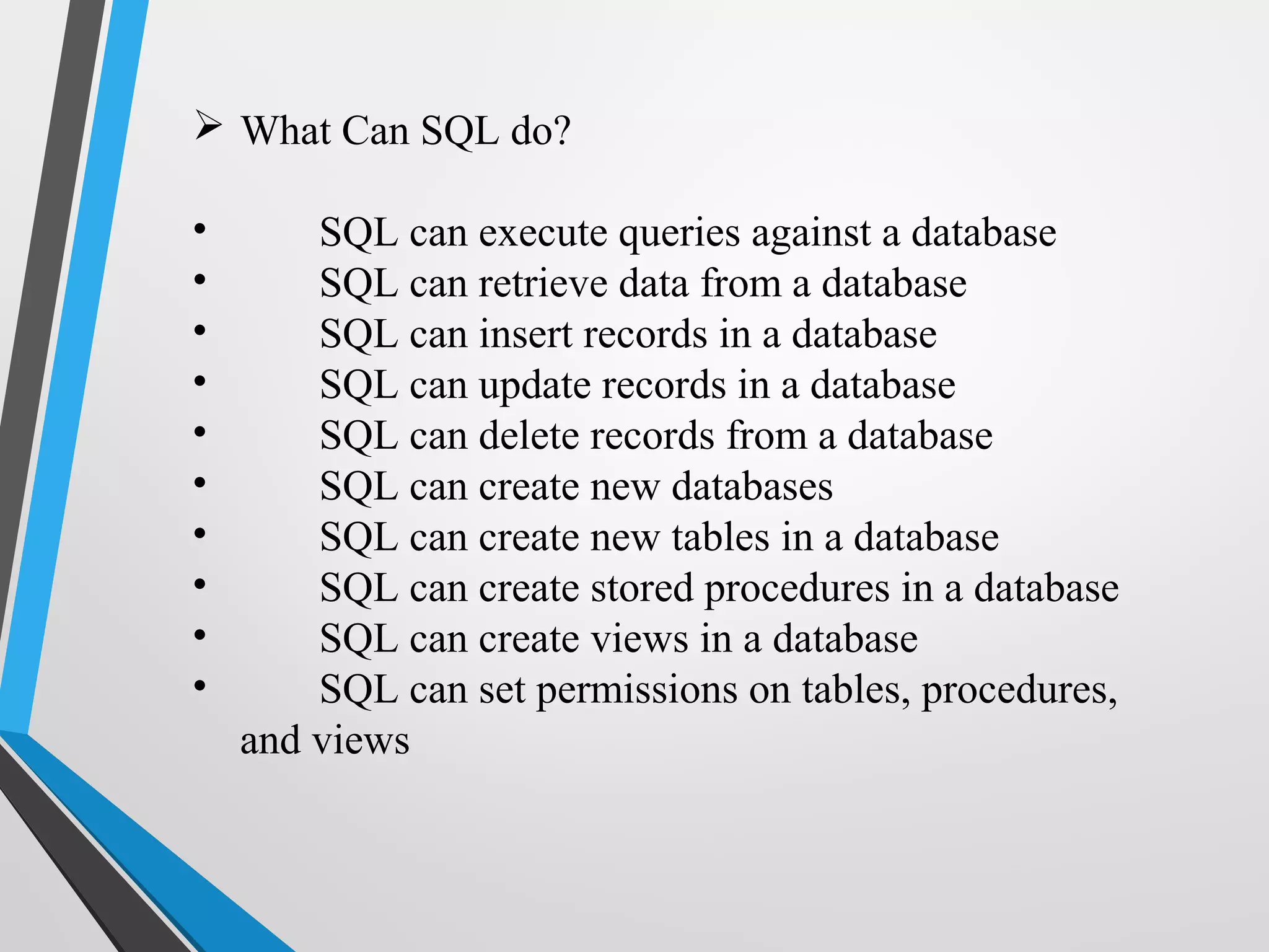  What Can SQL do?
• SQL can execute queries against a database
• SQL can retrieve data from a database
• SQL can insert records in a database
• SQL can update records in a database
• SQL can delete records from a database
• SQL can create new databases
• SQL can create new tables in a database
• SQL can create stored procedures in a database
• SQL can create views in a database
• SQL can set permissions on tables, procedures,
and views
 