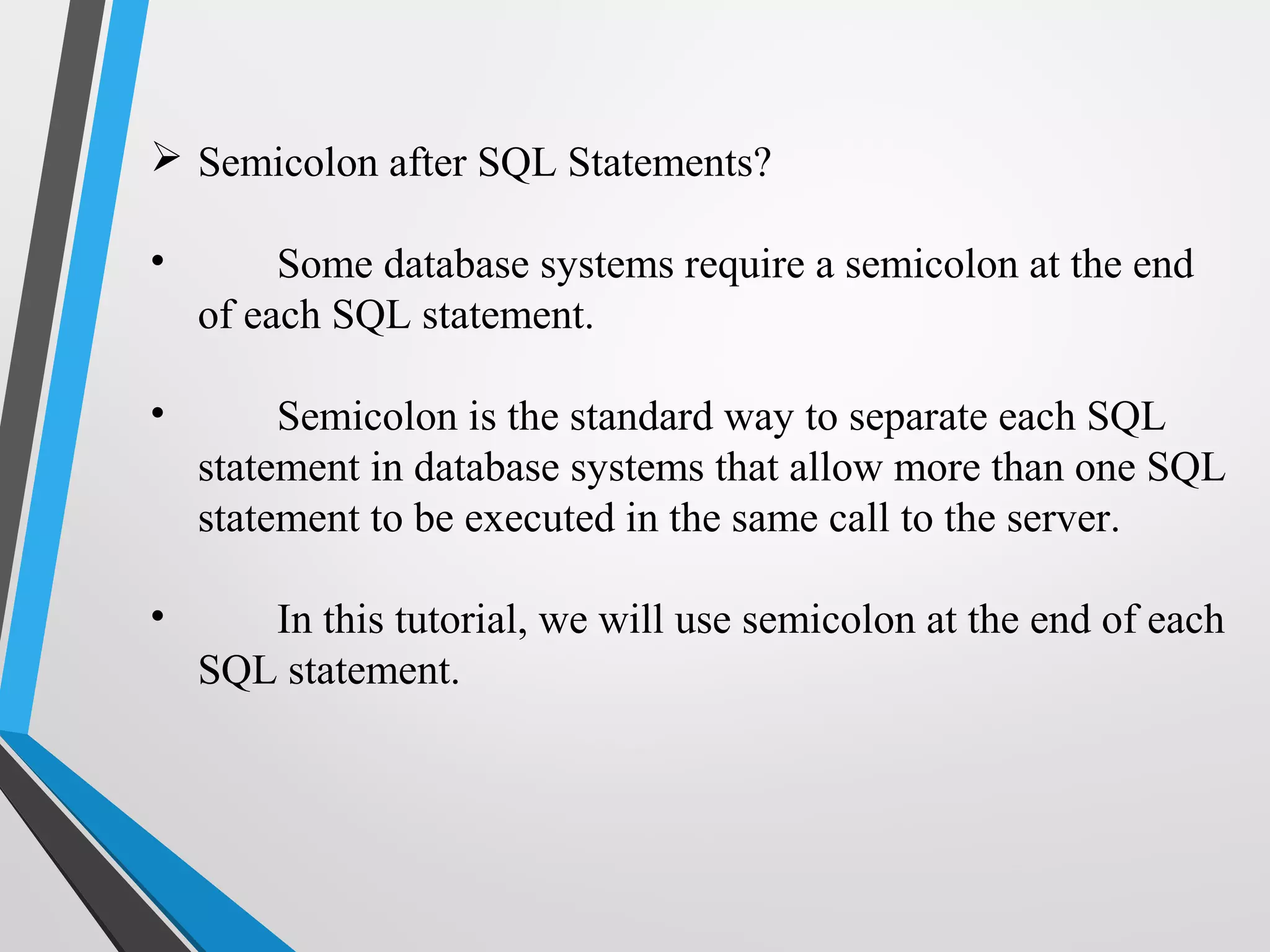  Semicolon after SQL Statements?
• Some database systems require a semicolon at the end
of each SQL statement.
• Semicolon is the standard way to separate each SQL
statement in database systems that allow more than one SQL
statement to be executed in the same call to the server.
• In this tutorial, we will use semicolon at the end of each
SQL statement.
 