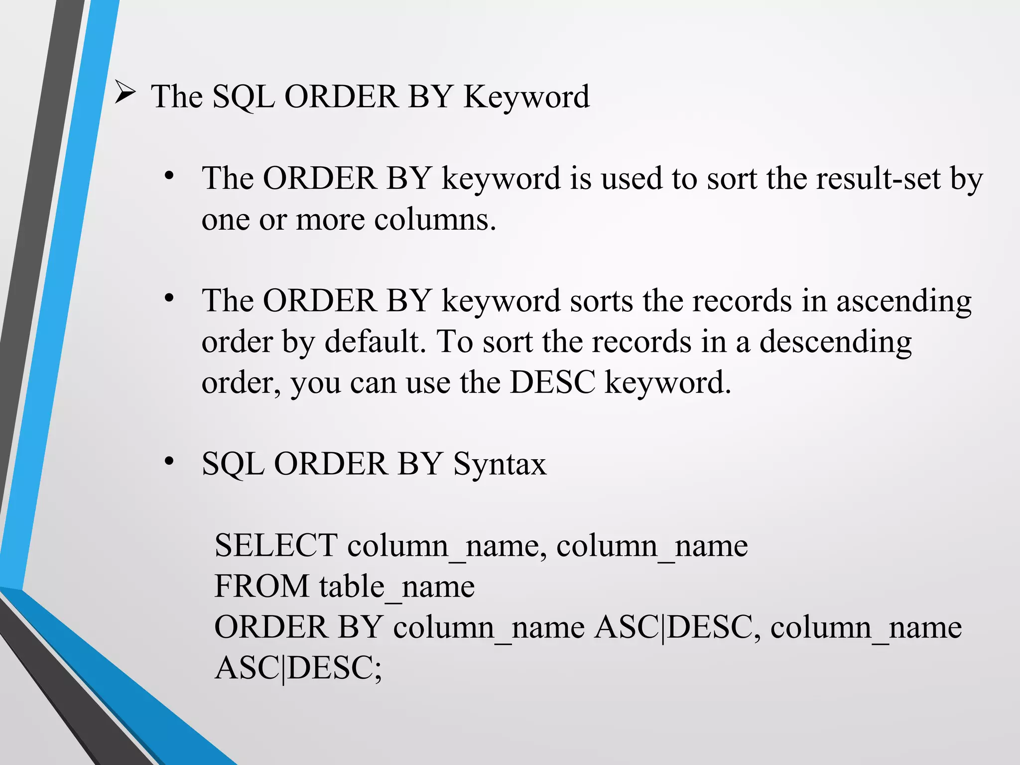  The SQL ORDER BY Keyword
• The ORDER BY keyword is used to sort the result-set by
one or more columns.
• The ORDER BY keyword sorts the records in ascending
order by default. To sort the records in a descending
order, you can use the DESC keyword.
• SQL ORDER BY Syntax
SELECT column_name, column_name
FROM table_name
ORDER BY column_name ASC|DESC, column_name
ASC|DESC;
 