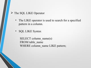  The SQL LIKE Operator
• The LIKE operator is used to search for a specified
pattern in a column.
• SQL LIKE Syntax
SELECT column_name(s)
FROM table_name
WHERE column_name LIKE pattern;
 