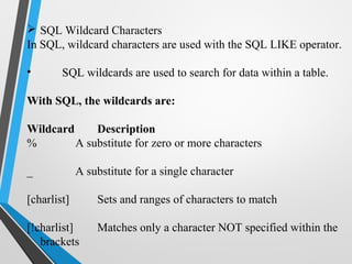  SQL Wildcard Characters
In SQL, wildcard characters are used with the SQL LIKE operator.
• SQL wildcards are used to search for data within a table.
With SQL, the wildcards are:
Wildcard Description
% A substitute for zero or more characters
_ A substitute for a single character
[charlist] Sets and ranges of characters to match
[!charlist] Matches only a character NOT specified within the
brackets
 