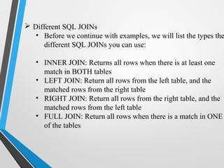  Different SQL JOINs
• Before we continue with examples, we will list the types the
different SQL JOINs you can use:
• INNER JOIN: Returns all rows when there is at least one
match in BOTH tables
• LEFT JOIN: Return all rows from the left table, and the
matched rows from the right table
• RIGHT JOIN: Return all rows from the right table, and the
matched rows from the left table
• FULL JOIN: Return all rows when there is a match in ONE
of the tables
 