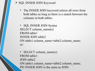  SQL INNER JOIN Keyword
• The INNER JOIN keyword selects all rows from
both tables as long as there is a match between the
columns in both tables.
• SQL INNER JOIN Syntax
SELECT column_name(s)
FROM table1
INNER JOIN table2
ON table1.column_name=table2.column_name;
or:
• SELECT column_name(s)
FROM table1
JOIN table2
ON table1.column_name=table2.column_name;
PS! INNER JOIN is the same as JOIN.
 
