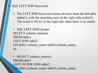  SQL LEFT JOIN Keyword
• The LEFT JOIN keyword returns all rows from the left table
(table1), with the matching rows in the right table (table2).
The result is NULL in the right side when there is no match.
• SQL LEFT JOIN Syntax
SELECT column_name(s)
FROM table1
LEFT JOIN table2
ON table1.column_name=table2.column_name;
or:
• SELECT column_name(s)
FROM table1
LEFT OUTER JOIN table2
ON table1.column_name=table2.column_name;
 