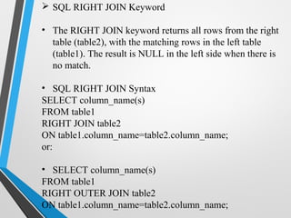  SQL RIGHT JOIN Keyword
• The RIGHT JOIN keyword returns all rows from the right
table (table2), with the matching rows in the left table
(table1). The result is NULL in the left side when there is
no match.
• SQL RIGHT JOIN Syntax
SELECT column_name(s)
FROM table1
RIGHT JOIN table2
ON table1.column_name=table2.column_name;
or:
• SELECT column_name(s)
FROM table1
RIGHT OUTER JOIN table2
ON table1.column_name=table2.column_name;
 