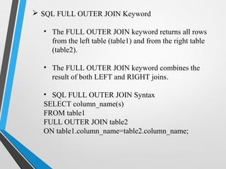  SQL FULL OUTER JOIN Keyword
• The FULL OUTER JOIN keyword returns all rows
from the left table (table1) and from the right table
(table2).
• The FULL OUTER JOIN keyword combines the
result of both LEFT and RIGHT joins.
• SQL FULL OUTER JOIN Syntax
SELECT column_name(s)
FROM table1
FULL OUTER JOIN table2
ON table1.column_name=table2.column_name;
 