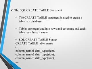  The SQL CREATE TABLE Statement
• The CREATE TABLE statement is used to create a
table in a database.
• Tables are organized into rows and columns; and each
table must have a name.
• SQL CREATE TABLE Syntax
CREATE TABLE table_name
(
column_name1 data_type(size),
column_name2 data_type(size),
column_name3 data_type(size),
....
);
 
