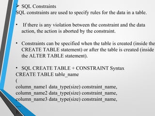  SQL Constraints
SQL constraints are used to specify rules for the data in a table.
• If there is any violation between the constraint and the data
action, the action is aborted by the constraint.
• Constraints can be specified when the table is created (inside the
CREATE TABLE statement) or after the table is created (inside
the ALTER TABLE statement).
• SQL CREATE TABLE + CONSTRAINT Syntax
CREATE TABLE table_name
(
column_name1 data_type(size) constraint_name,
column_name2 data_type(size) constraint_name,
column_name3 data_type(size) constraint_name,
....
);
 