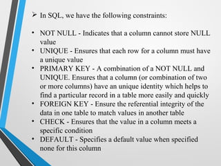  In SQL, we have the following constraints:
• NOT NULL - Indicates that a column cannot store NULL
value
• UNIQUE - Ensures that each row for a column must have
a unique value
• PRIMARY KEY - A combination of a NOT NULL and
UNIQUE. Ensures that a column (or combination of two
or more columns) have an unique identity which helps to
find a particular record in a table more easily and quickly
• FOREIGN KEY - Ensure the referential integrity of the
data in one table to match values in another table
• CHECK - Ensures that the value in a column meets a
specific condition
• DEFAULT - Specifies a default value when specified
none for this column
 