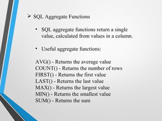  SQL Aggregate Functions
• SQL aggregate functions return a single
value, calculated from values in a column.
• Useful aggregate functions:
AVG() - Returns the average value
COUNT() - Returns the number of rows
FIRST() - Returns the first value
LAST() - Returns the last value
MAX() - Returns the largest value
MIN() - Returns the smallest value
SUM() - Returns the sum
 