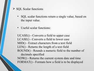  SQL Scalar functions
• SQL scalar functions return a single value, based on
the input value.
• Useful scalar functions:
UCASE() - Converts a field to upper case
LCASE() - Converts a field to lower case
MID() - Extract characters from a text field
LEN() - Returns the length of a text field
ROUND() - Rounds a numeric field to the number of
decimals specified
NOW() - Returns the current system date and time
FORMAT() - Formats how a field is to be displayed
 