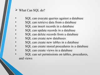 What Can SQL do?
• SQL can execute queries against a database
• SQL can retrieve data from a database
• SQL can insert records in a database
• SQL can update records in a database
• SQL can delete records from a database
• SQL can create new databases
• SQL can create new tables in a database
• SQL can create stored procedures in a database
• SQL can create views in a database
• SQL can set permissions on tables, procedures,
and views
 