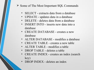  Some of The Most Important SQL Commands
• SELECT - extracts data from a database
• UPDATE - updates data in a database
• DELETE - deletes data from a database
• INSERT INTO - inserts new data into a
database
• CREATE DATABASE - creates a new
database
• ALTER DATABASE - modifies a database
• CREATE TABLE - creates a new table
• ALTER TABLE - modifies a table
• DROP TABLE - deletes a table
• CREATE INDEX - creates an index (search
key)
• DROP INDEX - deletes an index
 