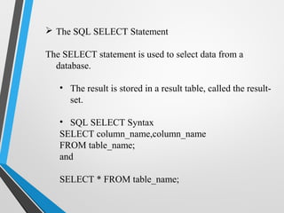  The SQL SELECT Statement
The SELECT statement is used to select data from a
database.
• The result is stored in a result table, called the result-
set.
• SQL SELECT Syntax
SELECT column_name,column_name
FROM table_name;
and
SELECT * FROM table_name;
 